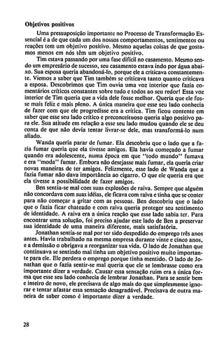 Objetivos positivos
Urna pressuposicáo importante no Processo de Transformacáo Es-
senciaf é a de que cada um dos nossos comportamentos, sentimentos ou
reacóes tem um objetivo positivo. Mesmo aquelas coisas de que gosta-
mos menos em nos tém um objetivo positivo.
Tim estava passando por urna fase difícil no casamento. Mesmo sen
do um empresario de sucesso, seu casamento estava indo por agua abai-
xo. Sua esposa quería abandoná-lo, porque ele a criticava constantemen
te. Viemos a saber que Tim também se criticava tanto quanto criticava
a esposa. Descobrimos que Tim ouvia urna voz interior que fazia co
mentarios críticos constantes sobre tudo e todos ao seu redor! Essa voz
interior de Tim quería que a vida dele fosse melhor. Quería que ele fos-
se mais feliz e mais pleno. A única maneira que esse seu lado conhecia
de fazer com que ele progredisse era a crítica. Tim ficou contente em
saber que esse seu lado crítico e preconceituoso quería algo positivo pa
ra ele. Sua atitude em relacáo a esse seu lado mudou quando ele se deu
conta de que nao devia tentar livrar-se dele, mas transformá-lo num
aliado.
Wanda quería parar de fumar. Ela descobriu que o lado que a fa
zia fumar quería que ela tivesse amigos. Ela havia comecado a fumar
quando era adolescente, numa época em que "todo mundo" fumava
e era "moda" fumar. Embora nao desejasse mais fumar, ela quería criar
novas maneiras de ter amigos. Felizmente, esse lado de Wanda que a
fazia fumar nao dava importancia ao cigarro. O que ele queria era que
ela tivesse a possibilidade de fazer amigos.
Ben sentia-se mal com suas explosóes de raiva. Sempre que alguém
nao concordava com suas idéias, ele ficava com raiva e tinha que se conter
para nao comecar a gritar com as pessoas. Ben descobriu que o lado
que o fazia ficar chateado e com raiva queria proteger seu serítimento
de identidade. A raiva era a única reacáo que esse lado sabia ter. Para
encontrar urna solucáo, foi preciso ajudar este lado de Ben a preservar
sua identidade de urna maneira diferente, mais satisfatória.
Jonathan sentia-se mal por ter sido despedido do emprego tres anos
antes. Havia trabalhado na mesma empresa durante vinte e cinco anos,
e a demissáo o obrigava a reorganizar sua vida. O lado de Jonathan que
continuava se sentindo mal tinha um objetivo positivo muito importan
te para ele. Ele perderá o emprego porque tinha mentido. O lado de Jo
nathan que o fazia sentir-se mal queria que ele se Iembrasse como era
importante dizer a verdade. Causar essa sensacáo ruim era a única for
ma que esse seu lado conhecia de lembrar Jonathan. Para se sentir bem
e inteiro de novo, ele precisava de algo mais do que simplesmente igno
rar e tentar afastar essa sensacáo desagradável. Precisava de outra ma
neira de saber como é importante dizer a verdade.
28
 