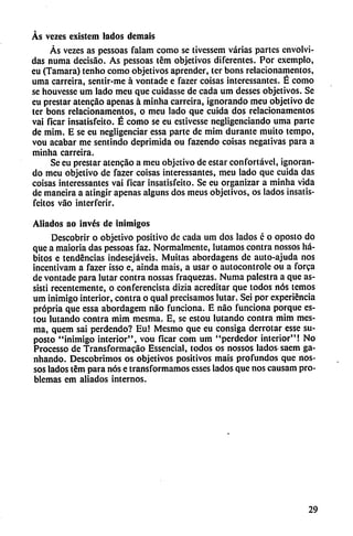 Ás vezcs cxistem lados dcmais
Ás vezes as pessoas falam como se tivessem varias partes envolvi
das numa decisao. As pessoas tém objetivos diferentes. Por exemplo,
eu (Támara) tenho como objetivos aprender, ter bons relacionamentos,
urna carreira, sentir-me á vontade e fazer coisas interessantes. É como
se houvesse um lado meu que cuidasse de cada um desses objetivos. Se
eu prestar atencáo apenas á minha carreira, ignorando meu objetivo de
ter bons relacionamentos, o meu lado que cuida dos relacionamentos
vai ficar insatisfeito. É como se eu estivesse negligenciando urna parte
de mim. E se eu negligenciar essa parte de mim durante muito tempo,
vou acabar me sentindo deprimida ou fazendo coisas negativas para a
minha carreira.
Se eu prestar atencáo a meu objetivo de estar confortável, ignoran
do meu objetivo de fazer coisas interessantes, meu lado que cuida das
coisas interessantes vai ficar insatisfeito. Se eu organizar a minha vida
de maneira a atingir apenas alguns dos meus objetivos, os lados insatis-
feitos váo interferir.
Aliados ao invés de inimigos
Descobrir o objetivo positivo de cada um dos lados é o oposto do
que a maioria das pessoas faz. Normalmente, lutamos contra nossos há
bitos e tendencias indesejáveis. Muitas abordagens de auto-ajuda nos
incentivam a fazer ¡sso e, ainda mais, a usar o autocontrole ou a forca
de vontade para lutar contra nossas fraquezas. Numa palestra a que as-
sisti recentemente, o conferencista dizia acreditar que todos nos temos
um inimigo interior, contra o qual precisamos lutar. Sei por experiencia
própria que essa abordagem nao funciona. E nao funciona porque es-
tou lutando contra mim mesma. E, se estou lutando contra mim mes-
ma, quem sai perdendo? Eu! Mesmo que eu consiga derrotar esse su-
posto "inimigo interior", vou ficar com um "perdedor interior"! No
Processo de Transformacáo Essencial, todos os nossos lados saem ga-
nhando. Descobrimos os objetivos positivos mais profundos que nos-
sos lados tém para nos e transformamos esses lados que nos causam pro
blemas em aliados internos.
29
 