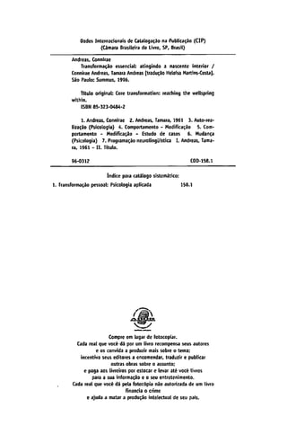 Dados Internacionais de Catatogacao na Publicado (CIP)
(Cámara Brasileña do Livro, SP, Brasil)
Andreas, Connirae
Transformado essencial: atingindo a nascente interior /
Connirae Andreas, Támara Andreas [tradujo Heloisa Martins-Costa).
Sao Paulo: Summus, 1996.
tttulo original: Core transformation: reaching the wellspring
within.
ISBN 85-323-0484-2
1. Andreas. Connirae 2. Andreas, Támara, 1961 3. Auto-rea
lizado (Psicología) 4. Comportamento - Modificado 5. Com-
portamento - Modiñcacáo - Estudo de casos 6. Mudanca
(Psicología) 7. Programado neurolirtgüistica I. Andreas, Táma
ra, 1961 - II. Titulo.
96-0312 CDD-158.1
Índice para catálogo sistemático:
1. Transformado pessoal: Psicologia aplicada 158.1
Compre em lugar de fotocopia!.
Cada real que vocé dá por um livro recompensa seus autores
c os convida a produzir mais sobre o tema;
incentiva seus editores a encomendar, traduzir e publicar
outras obras sobre o assunto;
e paga aos livreiros por estocar c levar até vocé livros
para a sua informacao e o seu entretenimento.
Cada real que vocé dá pela fotocopia nao autorizada de um livro
financia o crime
e ajuda a matar a producáo intelectual <ie seu país.
 