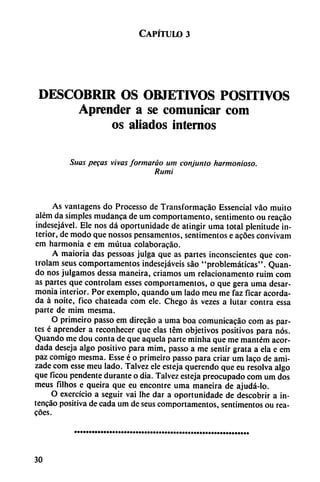 Capítulo 3
DESCUBRIR OS OBJETIVOS POSITIVOS
Aprender a se comunicar com
os aliados internos
Suas pegas vivas formaráo um conjunto harmonioso.
Rumi
As vantagens do Processo de Transformacáo Essencial vao muito
além da simples mudanca de um comportamento, sentimento ou reacáo
indesejável. Ele nos dá oportunidadc de atingir urna total plenitude in
terior, de modo que nossos pensamentos, sentimentos e acoes convivam
em harmonía e em mutua colaborado.
A maioria das pessoas julga que as partes inconscientes que con-
trolam seus comportamentos indesejáveis sao "problemáticas". Quan-
do nos julgamos dessa maneira, criamos um relacionamento ruim com
as partes que controlam esses comportamentos, o que gera urna desar-
monia interior. Por exemplo, quando um lado meu me faz ficar acorda
da á noite, fico chateada com ele. Chego as vezes a lutar contra essa
parte de mim mesma.
O primeiro passo em direcáo a urna boa comunicacáo com as par
tes é aprender a reconhecer que elas tém objetivos positivos para nos.
Quando me dou conta de que aquela parte minha que me mantém acor
dada deseja algo positivo para mim, passo a me sentir grata a ela e em
paz comigo mesma. Esse é o primeiro passo para criar um laco de ami-
zade com esse meu lado. Talvez ele esteja querendo que eu resolva algo
que ficou pendente durante o dia. Talvez esteja preocupado com um dos
meus filhos e queira que eu encontré urna maneira de ajudá-lo.
O exercício a seguir vai Ihe dar a oportunidade de descobrir a in-
tencao positiva de cada um de seus comportamentos, sentimentos ou rea-
cóes.
30
 