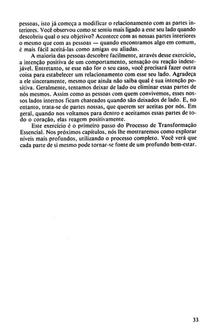 pessoas, isto já comeca a modificar o relacionamento com as partes in
teriores. Vocé observou como se sentiu mais ligado a esse seu lado quando
descobriu qual o seu objetivo? Acontece com as nossas partes interiores
o mesmo que com as pessoas — quando encontramos algo em comum,
c mais fácil aceitá-las como amigas ou aliadas.
A maioria das pessoas dcscobre fácilmente, através desse exercício,
a intencáo positiva de um comportamento, sensacáo ou reacáo indese-
jável. Entretanto, se esse nao for o seu caso, vocé precisará fazer outra
coisa para estabelecer um relacionamento com esse seu lado. Agradeca
a ele sinceramente, mesmo que ainda nao saiba qual é sua intencáo po
sitiva. Geralmente, tentamos deixar de lado ou eliminar essas partes de
nos mesmos. Assim como as pessoas com quem convivemos, esses nos-
sos lados internos ficam chateados quando sao deixados de lado. E, no
entanto, trata-se de partes nossas, que querem ser aceitas por nos. Em
geral, quando nos voltamos para dentro e aceitamos essas partes de to
do o coracáo, elas reagem positivamente.
Este exercício é o primeiro passo do Processo de Transformacáo
Essencial. Nos próximos capítulos, nos Ihe mostraremos como explorar
níveis mais profundos, utilizando o processo completo. Vocé verá que
cada parte de si mesmo pode tornar-se fonte de um profundo bem-estar.
33
 