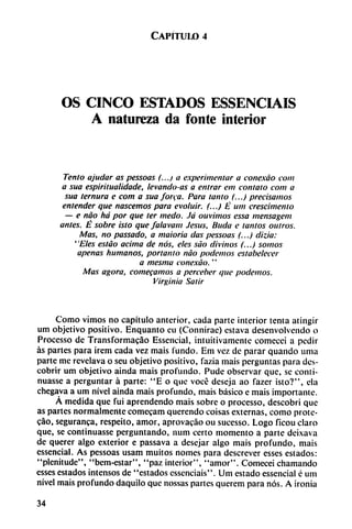 Capítulo 4
OS CINCO ESTADOS ESSENCIAIS
A natureza da fonte interior
Tentó ajudar as pessoas (...) a experimentar a conexáo com
a sua espiritualidade, levando-as a entrar ein contato com a
sua ternura e com a sua forea. Para tanto (...) precisamos
entender que nascemos para evoluir. (...) É um crescimento
— e nao há por que ter medo. Já ouvimos essa mensagem
antes. É sobre isto que falavam Jesús, linda e tantos outros.
Mas, no passado, a maioria das pessoas (...) dizia:
' 'Eles estáo ácima de nos, eles sao divinos (...) somos
apenas humanos, portanto nao podemos estabeiecer
a mesma conexáo."
Mas agora, comecamos a perceber que podemos.
Virginia Salir
Como vimos no capítulo anterior, cada parte interior tenta atingir
um objetivo positivo. Enquanto eu (Connirae) estava desenvolvendo o
Processo de Transformacao Esscncial, intuitivamente comecei a pedir
as partes para irem cada vez mais fundo. Em vez de parar quando urna
parte me revelava o seu objetivo positivo, fazia mais perguntas para des
cubrir um objetivo aínda mais profundo. Pude observar que, se conti-
nuasse a perguntar á parte: "E o que vocé deseja ao fazer isto?", ela
chegava a um nivel aínda mais profundo, mais básico e mais importante.
Á medida que fui aprendendo mais sobre o processo, descobri que
as partes normalmente comecam querendo coisas externas, como prote-
cáo, seguranea, respeito, amor, aprovacáo ou sucesso. Logo ficou claro
que, se continuasse perguntando, num certo momento a parte deixava
de querer algo exterior e passava a desejar algo mais profundo, mais
essencial. As pessoas usam muitos nomes para descrever esses estados:
"plenitude", "bem-estar", "paz interior", "amor". Comecei chamando
esses estados intensos de "estados essenciais". Um estado essencial c um
nivel mais profundo daquilo que nossas partes querem para nos. A ironia
34
 