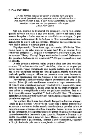 2. PAZ INTERIOR
Se nao formos capazes de sorrir, o mundo nao lera paz.
Nao é participando de urna passeata contra misseis nucleares
que podemos criar a paz. É com nossa capacidade de sorrir,
respirar e estar em paz que podemos criar a paz.
Thich Nhat Hanh
Um dia, quando eu (Támara) era estudante, estava num ónibus
quando subiram um casal e seus dois filhos. Tanto o pai como a máe
usavam bengalas e óculos escuros — sem dúvida eram cegos. Os país
sentaram-se do lado esquerdo do ónibus e os filhos acomodaram-se tran
quilamente do outro lado do corredor. Observei que as enancas esta-
vam muito calmas e olhavam para os pais.
Fiquei pensando: "Se eu fosse cega, seria muito difícil criar filhos.
Como é que eu iria saber que eles estavam bem? E se as criancas fizes-
sem coisas perigosas?". Enquanto os observava, ouvi o pai dizer, mui
to nervoso "Nancy! Danny! O que voces estáo fazendo? Estáo senta
dos quando o ónibus está em movimento?". Ele parecía confuso e mui
to agitado.
A máe pousou a máo no joelho do pai c disse com urna voz clara
e calma: "As criancas estáo bem". Ao falar, tinha um ar de paz que
me fez sorrir. Fiquei emocionada com aquela mulher, que tinha tanta
paz interior que podia confiar nos filhos pequeños, mesmo num mundo
onde nao podia enxergar. Ali na sua presenca, urna parte do meu ser
entrou em ressonáncia com ela. Comecei a me sentir em paz também.
Vocc talvez já tenha conhecido alguém que transmitisse urna tal paz
interior. Talvez já tenha sentido essa sensacáo ao pegar no coló um be
bé feliz. É urna sensacáo de paz que vem de dentro e, no entanto, trans-
cende os limites pessoais. O estado essencial de paz interior implica ter
urna calma ou tranqüilidade interior em qualquer ambiente. Esse esta
do é conhecido como "equilibrio". Indira Gandhi disse: "Precisamos
aprender a nos mantermos calmos em meio a toda atividade e vibrantes
quando em repouso".
Em seu livro Teach only love, Gerald Jampolsky descreve a impor
tancia da paz interior: "Ao invés de julgar tudo e tentar transformar
as pessoas e as circunstancias naquilo que desejamos que elas sejam, o
caminho da paz prossegue simples e tranquilo. Agora, sempre que a vi
da nos surpreende, nossa primeira reacáo é entrar em contato com aquele
ponto de serenidade dentro do nosso coracáo. Paramos e ficamos tran
quilos em contato com o amor de Deus. Depois, se for necessário agir
para restabelecer a paz interior, fazemos o que é necessário, seguindo
a direcáo indicada pela nossa sensacáo de serenidade".
37
 