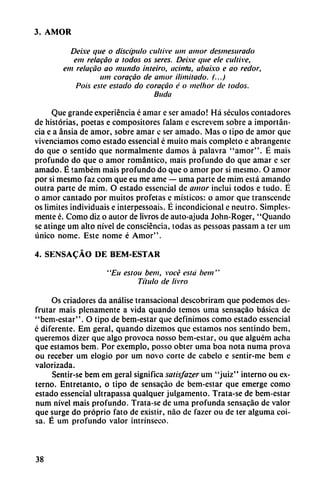 3. AMOR
Deixe que o discípulo cultive um amor desmesurado
em relacáo a todos os seres. Deixe que ele cultive,
em relacáo ao mundo inteiro, aciirta, abaixo e ao redor,
um coracáo de amor ilimitado. (...)
Pois este estado do coracáo é o melhor de todos.
Buda
Que grande experiencia é amar e ser amado! Há séculos contadores
de historias, poetas e compositores falam e escrevem sobre a importan
cia e a ansia de amor, sobre amar c ser amado. Mas o tipo de amor que
vivenciamos como estado essencial é muito mais completo e abrangente
do que o sentido que normalmente damos á palavra "amor". É mais
profundo do que o amor romántico, mais profundo do que amar e ser
amado. É também mais profundo do que o amor por si mesmo. O amor
por si mesmo faz com que eu me ame — urna parte de mim está amando
outra parte de mim. O estado essencial de amor incluí todos e ludo. É
o amor cantado por muitos profetas e místicos: o amor que transcende
os limites individuáis e interpessoais. É incondicional e neutro. Simples-
mente é. Como diz o autor de livros de auto-ajuda John-Roger, "Quando
se atinge um alto nivel de consciéncia, todas as pcssoas passam a ter um
único nome. Este nome é Amor".
4. SENSA^ÁO DE BEM-ESTAR
' 'Eu esiou bem, vocé está bem''
Título de livro
Os criadores da análise transacional descobriram que podemos des
frutar mais plenamente a vida quando temos urna sensacáo básica de
"bem-estar". O tipo de bem-estar que definimos como estado essencial
é diferente. Em geral, quando dizemos que estamos nos sentindo bem,
queremos dizer que algo provoca nosso bem-estar, ou que alguém acha
que estamos bem. Por exemplo, posso obter urna boa nota numa prova
ou receber um elogio por um novo corte de cábelo e sentir-me bem e
valorizada.
Sentir-se bem em geral significa satisfazer um "juiz" interno ou ex
terno. Entretanto, o tipo de sensacáo de bem-estar que emerge como
estado essencial ultrapassa qualquer julgamento. Trata-se de bem-estar
num nivel mais profundo. Trata-se de urna profunda sensacáo de valor
que surge do próprio fato de existir, nao de fazer ou de ter alguma coi-
sa. É um profundo valor intrínseco.
38
 