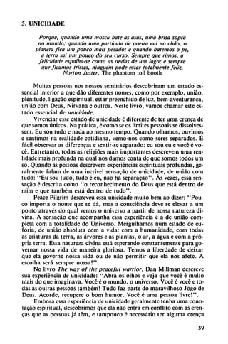 5. UNICIDADE
Porque, quaiido urna mosca bate as asas, urna brisa sopra
no mundo; quando urna partícula de poeira caí no chao, o
planeta fica um pouco mais pesado; e quando botemos o pé,
a ierra sai um pouco do seu curso. Sempre que rimos, a
felicidade espalha-se como as ondas de um lago; e sempre
que Jleamos tristes, ninguém pode estar totalmente feliz.
Norton Juster, The phantom toll booth
Muitas pessoas nos nossos seminarios dcscobriram um estado es-
sencial interior a que dáo diferentes nomes, como por exemplo, uniáo,
plenitude, ligacáo espiritual, estar preenchido de luz, bem-aventuranca,
uniáo com Deus, Nirvana e outros. Neste livro, vamos chamar este es
tado essencial de unicidade.
Vivenciar esse estado de unicidade é diferente de ter urna crenca de
que somos únicos. Na prática, é como se os limites pessoais se dissolves-
sem. Eu sou tudo e nada ao mesmo tempo. Quando olhamos, ouvimos
e sentimos na realidade cotidiana, vemo-nos como seres separados. É
fácil observar as diferencas e sentir-se separado: eu sou eu e vocé é vo
cé. Entretanto, todas as religióes mais importantes dcscrevem urna rea
lidade mais profunda na qual nos damos conta de que somos todos um
só. Quando as pessoas dcscrevem experiencias espirituais profundas, ge-
ralmente falam de urna incrível sensacáo de unicidade, de uniáo com
tudo: "Eu sou tudo, tudo é eu, nao há separacáo". As vezes, essa sen
sacáo é descrita como "o reconhecimento do Deus que está dentro de
mim e que também está dentro de tudo".
Peace Pilgrim descreveu essa unicidade muito bem ao dizer: "Pou
co importa o nome que se dá, mas a consciéncia deve se elevar a um
ponto através do qual vemos o universo a partir de nossa natureza di
vina. A sensacáo que acompanha essa experiencia é a de uniáo com
pleta com a totalidade do Universo. Mergulhamos num estado de eu
foria, de uniáo absoluta com a vida: com a humanidade, com todas
as criaturas da térra, as árvores e as plantas, o ar, a agua e com a pró-
pria térra. Essa natureza divina está esperando constantemente para go-
vernar nossa vida de maneira gloriosa. Temos a liberdade de deixar
que ela governe nossa vida ou de nao permitir que ela nos afetc. A
escolha será sempre nossa!".
No livro The way of the peaceful warrior. Dan Millman descreve
sua experiencia de unicidade: "Abra os olhos c veja que vocé é muito
mais do que imaginava. Vocé é o mundo, o universo. Vocé é vocé e to
das as outras pessoas também! Tudo faz parte do maravilhoso Jogo de
Deus. Acorde, recupere o bom humor. Vocé é urna pessoa livre!".
Embora essa experiencia de unicidade geralmente tenha urna cono-
tacáo espiritual, descubrimos que ela nao entra em confuto com as eren-
cas que as pessoas já tém, e tampouco é necessário ter alguma crenca
39
 