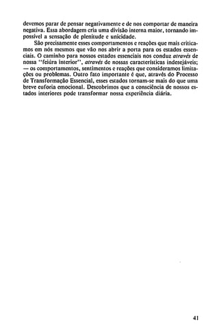 devemos parar de pensar negativamente e de nos comportar de maneira
negativa. Essa abordagem cria urna divisáo interna maior, tornando im-
possível a sensacao de plenitude c unicidadc.
Sao precisamente esses comportamentos e reacóes que mais critica
mos em nos mesmos que váo nos abrir a porta para os estados essen
ciais. O caminho para nossos estados essenciais nos conduz através de
nossa "feiúra interior", através de nossas características indesejáveis;
— os comportamentos, sentimentos c rcacocs que consideramos íimita-
cóes ou problemas. Outro fato importante é que, através do Processo
de Transformacao Essencial, esses estados tornam-se mais do que urna
breve euforia emocional. Descubrimos que a consciéncia de nossos es
tados interiores pode transformar nossa experiencia diaria.
41
 