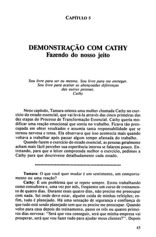 Capítulo 5
DEMONSTRADO COM CATHY
Fazendo do nosso jeito
Son livre para ser eu mesma. Sou livre para me entregar.
Sou livre para aceitar as abetifoadas diferencas
das outras pessoas.
Cathy
Nestc capítulo, Támara orienta uma mulhcr chamada Cathy no excr-
cício do estado essencial, que vai levá-la através das cinco primeiras das
dez etapas do Processo de Transformacáo Essencial. Cathy queria mo
dificar uma reacáo emocional que sentía no trabalho. Ficava táo preo
cupada em obter resultados e assumia tanta responsabilidade que se
tornou nervosa e tensa. Ela observava que isso acontecía mais quando
voltava a trabalhar após passar algum tempo afastada do trabalho.
Quando fazem o exercício do estado essencial, as pessoas geralmente
acham mais fácil perceber sua experiencia interna se falarem pouco. En-
tretando, para que o leitor compreenda melhor o exercício, pedimos a
Cathy para que descrevesse detalhadamente cada estado.
Támara: O que vocé quer mudar é uní sentimento, um comporta-
mentó ou urna reacáo?
Cathy: É um problema que se repete sempre. Estou trabalhando
como consultora e, uma vez por mes, freqüento um curso de treinamen-
to de quatro días. Durante esses quatro días, nao preciso me preocupar
com nada. Sei onde devo estar, alguém cuida de minhas refeicóes; en-
fim, tudo é planejado. Há uma sensacáo de seguranca e confíanca de
que tudo está sendo planejado sem que eu precise me preocupar. Quando
volto para casa depois do treinamento, passo os tres ou quatro primei-
ros días nervosa: "Será que vou conseguir, será que minha empresa vai
prosperar, será que vou fazer tudo para ajudar mcus clientes?". Depois
45
 