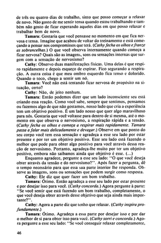 de tres ou quatro dias de trabalho, sinto que posso comecar a relaxar
de novo. Nao gosto de me sentir tensa quando estou trabalhando e tam-
bém nao gosto de ficar esperando aqueles dias em que posso relaxar e
trabalhar bem de novo.
Támara: Gostaria que vocé pensasse no momento em que fica ner
vosa e tensa. Imagine que acabou de voltar do treinamento e está come-
cando a pensar nos compromissos que terá. (Cathyfecha os olhos efranze
as sobrancelhas.) O que vocé observa internamente quando comeca a
ficar nervosa? Quais sao as imagens, sons ou sensacóes internas que sur-
gem com a sensacáo de nervosismo?
Cathy: Observo duas manifestacóes físicas. Urna délas é que respi
ro rápidamente e depois esqueco de expirar. Fico segurando a respira-
cao. A outra coisa é que meu ombro esquerdo fica tenso e dolorido.
Quando o toco, chego a sentir um nó.
Támara: Vocé nao está tentando ficar nervosa de propósito na si-
tuacáo, certo?
Cathy: Nao, de jeito nenhum.
Támara: Entáo podemos dizer que um lado inconsciente seu está
criando essa reacáo. Como vocé sabe, sempre que sentimos, pensamos
ou fazemos algo de que nao gostamos, nosso lado que cria a experiencia
tem um objetivo positivo. É um lado nosso que quer algo maravilhoso
para nos. Gostaria que vocé voltasse para dentro de si mesma, até o mo
mento em que observa o nervosismo, a respiracáo rápida e a tensáo.
(Cathy fecha os olhos e comeca a respirar mais rápidamente. Támara
passa a falar mais delicadamente e devagar.) Observe em que ponto do
seu corpo vocé tem essa sensacao e agradeca a esse seu lado por estar
presente e por ter um objetivo positivo. Esse seu lado está fazendo o
melhor que pode para obter algo positivo para vocé através dessa rea
cáo de nervosismo. Portanto, agradeca-lhe muito por ter um objetivo
positivo, embora nao saibamos ainda que objetivo é esse. (...)
Enquanto agradece, pergunte a esse seu lado: "O que vocé deseja
obter através da tensáo e do nervosismo?". Após fazer a pergunta, dé
o tempo necessário para que essa sua parte interior lhe responda. Ob
serve as imagens, sons ou sensacóes que podem surgir como resposta.
Cathy: Ele diz que quer fazer um bom trabalho.
Támara: Ótimo. Entáo agradeca a esse seu lado por estar presente
e por desejar isso para vocé. {Cathy concorda.) Agora pergunte á parte:
"Se vocé sentir que está fazendo um bom trabalho, completamente, o
que vocé deseja obter através desse objetivo que seja ainda mais impor
tante?".
Cathy: Agora a parte diz que tenho que relaxar. (Cathy inspira pro
fundamente.)
Támara: Ótimo. Agradeca a essa parte por desejar isso e por dar
o melhor de si para obter isso para vocé. (Cathy sorri e concorda.) Ago
ra pergunte a esse seu lado: "Se vocé conseguir relaxar completamente,
46
 