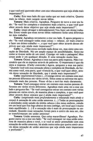 o que vocé está querendo obter com esse relaxamento que seja ainda mais
importante?".
Cathy: Este meu lado diz que tenho que ser mais criativa. Quanto
mais eu relaxo, mais surgem novas idéias.
Támara: Mais criativa. Agradeca. Pergunte de novo a esse seu la
do: "Se vocé for completa e totalmente mais criativo, o que vocé quer
obter através desse objetivo que seja ainda mais importante?".
Cathy: (mais devagar e delicadamente) Vou fazer um ótimo traba-
Iho. Estou vendo que essas novas idéias realmente faráo urna diferenca
no meu trabalho.
Támara: Agradeca novamente a esse seu lado. E agora pergunte a
ele: "Se vocé conseguir todas essas coisas — relaxar, ser mais criativo
e fazer um ótimo trabalho —, o que vocé quer obter através desses ob
jetivos que seja ainda mais importante?".
Cathy: (...) Nao estou ouvindo nada dessa vez, mas sinto urna sen
sacáo de Hberdade. Há um ampio espaco de possibilidades. Sinto-me
como se tivesse saído de um túnel. Consigo ver toda a paisagem! Meu
corpo pode ir em qualquer direcáo. É urna sensacáo muito boa.
Támara: Ótimo. Agradeca a essa sua parte pela resposta. Nao é ne-
cessário que ela se expresse através de palavras. O importante é que ela
sinta a resposta. (Cathy concorda.) Agora, pergunte a essa sua parte:
"Quando vocé tem essa sensacáo plena e completa de liberdade, da for
ma como vocé, esta parte, quer vivenciá-la, o que vocé quer obter, atra
vés dessa sensacáo de liberdade, que é ainda mais importante?".
Cathy: (suavemente) Umm (...) Consigo entrar em contato com mui-
tas pessoas diferentes em varios níveis. Sinto como se estivesse me apro
ximando mais das pessoas. Posso vé-las e ouvi-las mais claramente.
Támara: Vocé consegue entrar em contato com muitas pessoas di
ferentes em varios níveis diferentes. Agradeca mais urna vez a esse seu
lado e pergunte-lhe: "Se vocé conseguisse entrar em contato com varias
pessoas em varios níveis, de maneira plena e completa, o que vocé quer
obter através desse contato que é ainda mais importante?".
Cathy: (respirando mais profundamente e relaxando mais ainda o
corpo) A sensacáo de urna uniáo amorosa. (...) Todas as preocupacóes
e ansiedades estáo saindo da minha cabeca e dos meus ombros, caindo
em um local que fica logo abaixo do meu umbigo, um local que é muito
mais equilibrado. (...) E a sensacáo nao é mais de preocupacáo ou an-
siedade. Quando essas sensacoes foram para o centro do meu ser, elas
se transformaran! em uniáo amorosa!
Támara: Uniáo amorosa. Que coisa maravilhosa! Agradeca. Per
gunte outra vez a esse seu lado: "Se vocé conseguir ter essa uniáo amo
rosa de maneira plena e total, e se vocé se sentir preenchido com essa
sensacáo de uniáo amorosa, há ainda outra coisa que queira sentir atra
vés dessa sensacáo de uniáo amorosa que seja ainda mais importante
e profunda?".
47
 