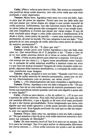 Cathy: (Para e volta-separa dentro.) Nao. Sao muitas as conseqüén-
cias positivas dessa uniáo amorosa, mas nao existe nada que seja mais
profundo e mais importante.
Támara: Muito bem. Agradeca mais urna vez a esse seu lado. Ago
ra peca que ele pense no seguinte. Parece que esse seu lado acha que
tem que passar por varias etapas até chegar a esse estado essencial de
uniáo amorosa. Infelizmente, isso nao funciona muito bem. Em geral,
os varios lados de urna pessoa nao conseguem viver o seu estado essen
cial com freqüéncia se tiverem que passar por varias etapas. O que dá
mais resultado para chegar a urna uniáo amorosa é simplesmente té-la
desde o inicio, como ponto de partida — como urna maneira continua,
permanente, de estar no mundo. Por isso, pergunte a esse seu lado: "Vocé
gostaria de ter esta sensacáo de uniáo amorosa como ponto de partida,
de maneira permanente?".
Cathy: (rindo) Ele diz: "É claro que sim!".
Támara: (rindo junto com Cathy) Agradeca a esse seu lado mais
urna vez. Que maravilhoso ele é! E pergunte a ele: "Como o fato de
já ter esta uniáo amorosa dentro de si torna as coisas diferentes?".
Cathy: (Volta-se para dentro para observar a resposta. Um leve sor-
riso emerge em seu rosto.) (...) Agora estou percebendo como funcio
na. A sensacáo de uniáo amorosa modifica a maneira como me sinto
e o que faco em muitas situacóes! Imagens de varias situacóes estáo sur-
gindo, algumas délas bastante desafiadoras, e a sensacáo de uniáo amo
rosa transforma essas imagens.
Támara: Agora, pergunte a esse seu lado: "Quando vocé tiver cssa
sensacáo de uniáo amorosa de maneira permanente, como isso vai afe-
tar seu relacionamento com as pessoas, em varios níveis?".
Cathy: (...) Os relacionamentos sao mais tranquilos e significativos.
Támara: Ótimo. Agradeca a esse seu lado e pergunte a ele: "De que
maneira o fato de ter essa uniáo amorosa de maneira permanente trans
forma sua experiencia mesmo quando vocé está com alguém a quem nao
se senté ligado?".
Cathy: (Volta-se para dentro, a finí de refletir.) (...) É ai que está
a questáo da uniáo amorosa. Fica mais fácil perceber que cada um tem
um caminho diferente, e que a ligacáo se dá num nivel mais profundo
do que o das nossas personalidades. Estou imaginando que estou com
alguém que está sendo agressivo e ainda assim percebo urna profunda
ligacáo entre nos. Essa ligacáo profunda faz com que eu nao me impor
te com sua agressividade.
Támara: Ótimo. Mais urna vez, agradeca a esse seu lado e pergun
te: "De que maneira o fato de já ter essa uniáo amorosa aumenta e enri
quece sua sensacáo de liberdade?".
Cathy: De urna maneira incrível! Sou livre para ser eu mesma. Sou
Iivre para me entregar. Sou livre para aceitar as abencoadas diferencas
das outras pessoas. (...) Essa uniáo amorosa me ajuda a sair da minha
48
 