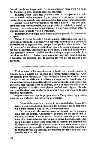 fazendo também é importante. Existe urna ligacáo entre mim e o mun
do. Estamos juntos, criando algo em conjunto.
Támara: Ótimo! Agradeca de novo a esse seu lado por ter lhe dado
esse estado de uniáo amorosa. Agora, como se senté ao pensar ñas si-
tuacóes futuras, quando cssa uniáo amorosa fará urna grande diferenca?
Cathy: Posso me ver projetando-me para o futuro — nos dois com-
promissos que tenho amanhá, nos compromissos sociais de amanhá, no
domingo, que aínda nem está planejado e, o que é mais importante, na
segunda-feira, quando volto a trabalhar.
Támara: Observe o que acontece no próximo período de treinamento
e depois.
Cathy: Vejo-me durante o fim de semana, relaxando, por tudo es
tar sendo organizado. E depois, vejo-me chegando em casa, e decidindo
nao trabalhar na segunda-feira, porque isso significa cuidar de mim. En-
táo, a terca-feira inicia-se a partir desse ponto de uniáo amorosa. Vejo-
me com os clientes, sabendo o que devo fazer, o que está dando o mc-
lhor resultado no meu trabalho, confiante de que as pessoas saberao o
que deve ser feito e o faráo. Continuo nesse processo, permitindo que
o trabalho me alimente, me dé energía em vez de me esgotar e me
estressar.
Vocé acabou de ler urna demonstracáo do exercício de estado es-
sencial, que é o núcleo do Processo de Transformacáo Essencial. Após
ter passado pelo Processo de Transformacáo Essencial, Cathy comen-
tou que estava decidida a levar adiante sua empresa de consultoria. An
tes, o nervosismo e a ansiedade de conseguir resultados positivos, e sua
excessiva preocupacáo com os clientes, que a impedia de cuidar de si
mesma, podiam atrapalhar seus planos profissionais. Agora, ela sabe
que tem liberdade para cuidar de si mesma e dos seus clientes de urna
maneira equilibrada.
Algumas semanas depois, perguntamos a Cathy como é que estava
indo no seu trabalho. Ela nos disse o seguinte:
Sinto-mc bem melhor em relacáo ao meu trabalho. Estou dife
rente, e isso se manifesta em resultados positivos. Estou respeitan-
do a mim mesma e aos outros, simultáneamente.
Sei que mudei pela maneira como me sinto depois de urna reu-
niáo com um cliente. Amigamente, eu podia até me sentir realiza
da, mas as custas de muita tensáo. Eu nem percebia quanto meus
músculos estavam tensos nem como eu estava hipervigilante. Chc-
gava a prender a respiracáo enquanto os clientes me respondiam.
E, depois da reuniáo, geralmente entrava num colapso total antes
de conseguir me reequilibrar. Atualmente o trabalho nao exaure tan
to minhas forcas. Na verdade, as vezes sinto-me renovada após urna
reuniáo com um cliente.
50
 