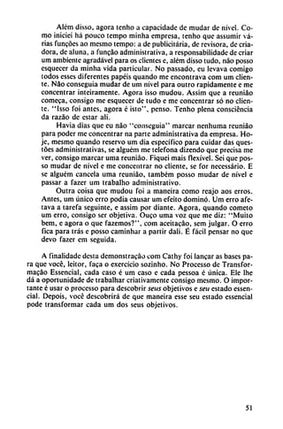 Além disso, agora tenho a capacidade de mudar de nivel. Co
mo iniciei há pouco tempo minha empresa, tenho que assumir va
rias funcóes ao mesmo tempo: a de publicitaria, de revisora, de cria
dora, de aluna, a funcáo administrativa, a responsabilidade de criar
um ambiente agradável para os clientes e, além disso tudo, nao posso
esquecer da minha vida particular. No passado, eu levava comigo
todos esses diferentes papéis quando me encontrava com um clien
te. Nao conseguía mudar de um nivel para outro rápidamente e me
concentrar inteiramente. Agora isso mudou. Assim que a reuniáo
comeca, consigo me esquecer de tudo e me concentrar só no clien
te. "Isso foi antes, agora é isto", pensó. Tenho plena consciéncia
da razáo de estar ali.
Havia dias que eu nao "conseguía" marcar nenhuma reuniáo
para poder me concentrar na parte administrativa da empresa. Ho-
je, mesmo quando reservo um dia específico para cuidar das ques-
tóes administrativas, se alguém me telefona dizendo que precisa me
ver, consigo marcar urna reuniáo. Fiquei mais flexível. Sei que pos-
so mudar de nivel e me concentrar no cliente, se for necessário. E
se alguém cancela urna reuniáo, também posso mudar de nivel e
passar a fazer um trabalho administrativo.
Outra coisa que mudou foi a maneira como reajo aos erros.
Antes, um único erro podía causar um efeito dominó. Um erro afe-
tava a tarefa seguinte, e assim por diante. Agora, quando cometo
um erro, consigo ser objetiva. Ouco urna voz que me diz: "Muito
bem, e agora o que fazemos?", com aceitacáq, sem julgar. O erro
fica para tras e posso caminhar a partir dali. É fácil pensar no que
devo fazer em seguida.
A finalidade desta demonstracáo com Cathy foi lancar as bases pa
ra que vocé, leitor, faca o exercício sozinho. No Processo de Transfor-
macáo Essencial, cada caso é um caso e cada pessoa é única. Ele lhe
dá a oportunidade de trabalhar criativamente consigo mesmo. O impor
tante é usar o processo para descobrir seus objetivos e seu estado essen
cial. Depois, vocé descubrirá de que maneira esse seu estado essencial
pode transformar cada um dos seus objetivos.
51
 