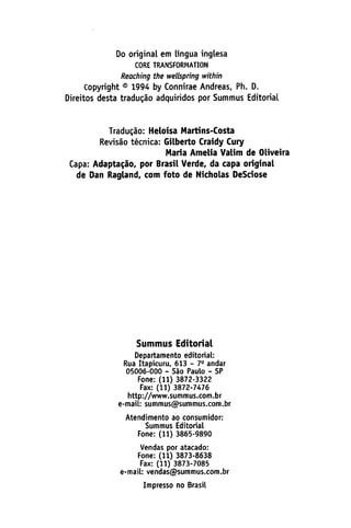 Do original em língua inglesa
CORE TRANSFORMATION
Reaching the welbpring within
Copyright © 1994 by Connirae Andreas, Ph. D.
Direitos desta traducáo adquiridos por Summus Editorial
Tradugáo: Heloisa Martins-Costa
Revisáo técnica: Gilberto Craidy Cury
María Amelia Valim de Oliveira
Capa: Adaptacáo, por Brasil Verde, da capa original
de Dan Ragland, com foto de Nicholas DeSdose
Summus Editorial
Departamento editorial:
Rúa Itapicuru, 613 - 79 andar
05006-000 - Sao Paulo - SP
Fone: (11) 3872-3322
Fax: (11) 3872-7476
http://www.summus.com.br
e-mail: summus@summus.com.br
Atendimento ao consumidor:
Summus Editorial
Fone: (11) 3865-9890
Vendas por atacado:
Fone: (11) 3873-8638
Fax: (11) 3873-7085
e-mail: vendas@summus.com.br
Impresso no Brasil
 