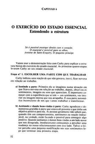 Capítulo 6
O EXERCÍCIO DO ESTADO ESSENCIAL
Entendendo a estrutura
Só é possível enxergar direito com o corafáo.
O essencial é invisível para os olhos.
Antoine de Saint-Exupéry, O pequeño príncipe
Vamos usar a demonstrado feita com Cathy para explicar a estru-
tura básica do exercício do estado essencial. As primeiras quatro etapas
levaram Cathy ao seu estado essencial:
Elapa n? 1. ESCOLHER UMA PARTE COM QUE TRABALHAR
Cathy indicou urna reacáo de que nao gostava, isto é, ficar nervosa
em relacáo ao trabalho.
a) Sentindo a parle: Primeiro ela se imaginou numa situacáo em
que ficava nervosa em relacáo ao trabalho, depois, observou os
sentimentos, imagens ou sons que apareciam. É importante co-
mecar com a experiencia que se tem — um sentimento, voz inte
rior ou ¡magem interna que nos atrapalha. É essa parte automá
tica inconsciente de nos que vamos trabalhar e transformar.
b) Aceitando e dando boas-vindas á parte: Cathy agradeceu e de-
monstrou gratidáo á parte que estava ali presente e que tinha um
objetivo positivo para ela. As pessoas geralmente nao sabem que,
quando tém um comportamento, sentimento ou reacáo indese-
jável, na verdade, estáo fa/endo o possível para conseguir algo
positivo. Quando aceitamos e damos boas-vindas a um lado nosso
que nos desagrada, ¡mediatamente comecamos a perceber urna
mudanca no nosso relacionamento com esse lado. Talvez o Ici-
tor perceba urna pequeña modificacáo nos scus sentimentos lo
go que terminar esta primeira etapa.
52
 