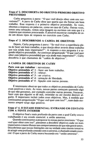 Etapa n? 2. DESCOBERTA DO OBJETIVO/PRIMEIRO OBJETIVO
PRETENDIDO
Cathy perguntou á parte: "O que vocé deseja obter com este ner
vosismo?". A parte de Cathy disse que quería que ela fizesse um bom
trabalho. Essa resposta é o primeiro objetivo pretendido. As vezes,
obtemos a resposta em palavras, como no caso de Cathy. Outras vezes,'
temos urna sensacáo, vemos urna imagem ou ouvimos um som que é a
resposta que estamos procurando. É possível encontrar exemplos de ca
da um desses tipos de resposta no e.xercício com Cathy.
Etapa n? 3. DESCOBRINDO A CADEIA DE OBJETIVOS
Depois, Cathy perguntou á parte: "Se vocé tiver a experiencia ple
na de fazer um bom trabalho, o que deseja obter através desse trabalho
que seja aínda mais importante?". A resposta a esta pergunta é o se
gundo objetivo pretendido. Ao continuar perguntando "O que vocé quer
obter com [objetivo pretendido) que seja ainda mais importante?", Cathy
descobriu o que chamamos de "cadeia de objetivos".
A CADEIA DE OBJETIVOS DE CATHY
Parte com que trabalhar : nervosismo.
Objetivo pretendido n? 1
Objetivo pretendido n? 2
Objetivo pretendido n? 3
Objetivo pretendido nV 4
Objetivo pretendido n? 5
fazer um bom trabalho.
relaxar,
ser erial iva.
sensacáo de liberdade.
ligacáo com outras pessoas.
É interessante observar que todos os objetivos pretendidos de Cathy
eram positivos e úteis. Ás vezes, nossas partes comecam querendo algo
de que nao gostamos, por exemplo controlar outras pessoas, fracassar,
fazer com que alguém se dé mal, intimidar ou até mesmo destruir al-
guém. É importante incluir todos esses objetivos. Mas, á medida que
continuamos perguntando "O que vocé quer com ¡sto?", num dado mo
mento sempre surge algo positivo.
Etapa n? 4. O ESTADO ESSENCIAL: ENTRANDO EM CONTATO
COM A FONTE INTERIOR
O objetivo final e mais profundo da parte com a qual Cathy eslava
trabalhando é seu estado essencial: a uniao amorosa.
Quando continuamos a perguntar ás nossas partes interiores: "O que
vocé quer obter com isso", passamos a descobrir objetivos cada vez mais
importantes emaravilhosos nos comportamentos de que nao gostávamos.
Descubrimos que nossas limitacóes sao na verdade urna sincera tentativa
de atingir urna profunda conexáo com o universo, o chamado estado essen
cial. O que a parte de Cathy estava buscando era "uniao amorosa".
53
 