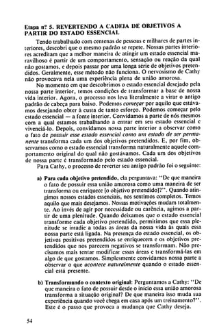 Etapa n? 5. REVERTENDO A CADEIA DE OBJETIVOS A
PARTIR DO ESTADO ESSENCIAL
Tendo trabalhado com centenas de pessoas e milhares de partes in
teriores, descobri que o mesmo padráo se repete. Nossas partes interio
res acreditam que a melhor maneira de atingir um estado essencial ma-
ravilhoso é partir de um comportamento, sensacáo ou reacáo da qual
nao gostamos, e depois passar por uma longa serie de objetivos preten
didos. Geralmente, esse método nao funciona. O nervosismo de Cathy
nao provocava nela uma experiencia plena de uniáo amorosa.
No momento em que descobrimos o estado essencial desejado pela
nossa parte interior, temos condicóes de transformar a base de nossa
vida interior. Agora, o processo nos leva literalmente a virar o antigo
padráo de cabeca para baixo. Podemos comegar por aquilo que estáva-
mos desejando obter á custa de tanto esforco. Podemos comecar pelo
estado essencial — a fonte interior. Convidamos a parte de nos mesmos
com a qual estamos trabalhando a entrar em seu estado essencial e
vivenciá-lo. Depois, convidamos nossa parte interior a observar como
o fato de possuir esse estado essencial como um estado de ser perma
nente transforma cada um dos objetivos pretendidos. E, por fim, ob
servamos como o estado essencial transforma naturalmente aquele com
portamento original do qual nao gostávamos. Cada um dos objetivos
de nossa parte é transformado pelo estado essencial.
Para Cathy, o processo de reverter seu antigo padráo foi o seguinte:
a) Para cada objetivo pretendido, ela perguntava: "De que maneira
o fato de possuir essa uniáo amorosa como uma maneira de ser
transforma ou enriquece [o objetivo pretendido)?". Quando atin
gimos nossos estados essenciais, nos sentimos completos. Temos
aquilo que mais desejamos. Nossas motivacóes mudam totalmen
te. Ao invés de agir por neccssidade ou carencia, agimos a par
tir de uma plenitude. Quando deixamos que o estado essencial
transforme cada objetivo pretendido, permitimos que essa ple
nitude se irradie a todas as áreas da nossa vida as quais essa
nossa parte está ligada. Na presenca do estado essencial, os ob
jetivos positivos pretendidos se enriquecem e os objetivos pre
tendidos que nos parecem negativos se transformam. Nao pre
cisamos mais tentar modificar essas áreas e transformá-las em
algo de que gostamos. Simplesmente convidamos nossa parte a
observar o que acontece naturalmente quando o estado essen
cial está presente.
b) Transformando o contexto original: Perguntamos a Cathy: "De
que maneira o fato de possuir desde o inicio essa uniáo amorosa
transforma a situacáo original? De que maneira isso muda sua
experiencia quando vocé chega em casa após um treinamento?".
Este é o passo que provoca a mudanca que Cathy deseja.
54
 