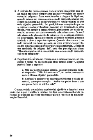 3. A maioria das pessoas sentem que entraram em contato com al
go muito profundo e importante quando vivcnciam um estado
cssencial. Algumas ficam emocionadas e chegam ás lágrimas,
quando entram em contato com o estado essencial, porque per-
cebem claramente que atingiram um nivel mais profundo do que
o do objetivo pretendido. Em geral, há urna sensacáo de que es-
se estado vcm das profundezas do nosso ser, irradiando-se além
de nos. Nem sempre a pessoa vivencia plenamente um estado es
sencial, ao entrar em contato com ele pela primeira vez. Se vocé
nao vivenciá-lo plenamente da primeira vez, as etapas posterio
res do processo, após a descoberta do estado essencial, poderao
ajudá-lo a obter a experiencia plena. Quando observamos o es
tado essencial em outras pessoas, ás vezes sentimo-nos privile
giados e maravilhados por fazer parte da experiencia. Depois de
um seminario de Aligned Self, urna das participantes disse:
"Quando alguém entra em contato com o seu estado essencial,
fico toda arrcpiada".
4. Depois de ter entrado em contato com o estado essencial, ao per-
guntar á parte: "O que vocé quer obter através disso?", a parte
poderá fazer o seguinte:
a. Nao dar nenhum passo adiante. Sua parte interior pode
rá responder: "Nao há nada mais", ou entáo permanecer
com o último objetivo pretendido.
b. Comecar a descrever as conseqüéncias de ter o estado es
sencial, como por exemplo: "Assim vou poder fazer o que
Cu quero fazer na minha vida".
O qucstionário do próximo capítulo irá ajudá-lo a descobrir urna
parte com a qual trabalhar e também Ihe dará urna visáo melhor da va-
riedade de qucstócs que vocé pode trazer para o Processo de Transfor-
macáo Essencial.
56
 