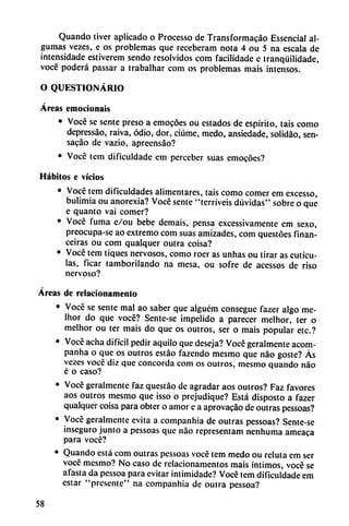 Quando tiver aplicado o Processo de Transformacáo Essencial al-
gumas vezes, e os problemas que receberam nota 4 ou 5 na escala de
intensidade estiverem sendo resolvidos com facilidade e tranqüilidade,
vocé poderá passar a trabalhar com os problemas mais intensos.
O QUESTIONÁRIO
Áreas emocionáis
• Vocé se senté preso a emocóes ou estados de espirito, tais como
depressáo, raiva, odio, dor, ciúme, medo, ansiedade, solidao, sen-
sacáo de vazio, apreensáo?
• Vocé tem dificuldade em perceber suas emocóes?
Hábitos e vicios
• Vocé tem dificuldades alimentares, tais como comer em excesso,
bulimia ou anorexia? Vocé senté "terríveis dúvidas" sobre o que
e quanto vai comer?
• Vocé fuma e/ou bebe demais, pensa excessivamente em sexo,
preocupa-se ao extremo com suas amizades, com questóes finan-
ceiras ou com qualquer outra coisa?
• Vocé tem tiques nervosos, como roer as unhas ou tirar as cutícu
las, ficar tamborilando na mesa, ou sofre de acessos de riso
nervoso?
Áreas de relacionamento
• Vocé se senté mal ao saber que alguém consegue fazer algo me-
Ihor do que vocé? Sente-se impelido a parecer melhor, ter o
melhor ou ter mais do que os outros, ser o mais popular etc.?
• Vocé acha difícil pedir aquilo que deseja? Vocé geralmente acom-
panha o que os outros estáo fazendo mesmo que nao goste? Ás
vezes voce diz que concorda com os outros, mesmo quando nao
é o caso?
• Vocé geralmente faz questao de agradar aos outros? Faz favores
aos outros mesmo que isso o prejudique? Está disposto a fazer
qualquer coisa para obter o amor e a aprovacáo de outras pessoas?
• Vocé geralmente evita a companhia de outras pessoas? Sente-se
inseguro junto a pessoas que nao representam nenhuma ameaca
para vocé?
• Quando está com outras pessoas vocé tem medo ou reluta em ser
vocé mesmo? No caso de relacionamentos mais íntimos, vocé se
afasia da pessoa para evitar intimidade? Vocé tem dificuldade em
estar "presente" na companhia de outra pessoa?
58
 