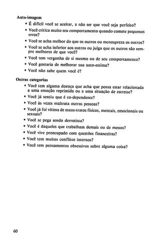 Autu-iinagcm
• É difícil vocé se aceitar, a nao ser que vocé seja perfeito?
• Vocé critica muito seu comportamento quando comete pequeños
erros?
• Vocé se acha mclhor do que os outros ou menospreza os outros?
• Voce se acha inferior aos outros ou julga que os outros sao sem-
pre melhores de que vocé?
• Vocé tem vergonha de si mesmo ou de seu comportamento?
• Vocé gostaria de melhorar sua auto-estima?
• Vocé nao sabe quem vocé é?
Oulras categorías
• Vocé tem alguma doenca que acha que possa estar relacionada
a urna emocao reprimida ou a urna situacáo de estresse?
• Vocé já sentiu que é co-dependente?
• Vocé as vezes maltrata outras pessoas?
• Vocé já foi vítima de maus-tratos físicos, mentáis, emocionáis ou
sexuais?
• Vocé se pega sendo derrotista?
• Vocé é daquelcs que trabalham demais ou de menos?
• Vocé vive preocupado com questóes finaneciras?
• Vocé tem muitos conflitos internos?
• Vocé tem pensamentos obsessivos sobre alguma coisa?
60
 