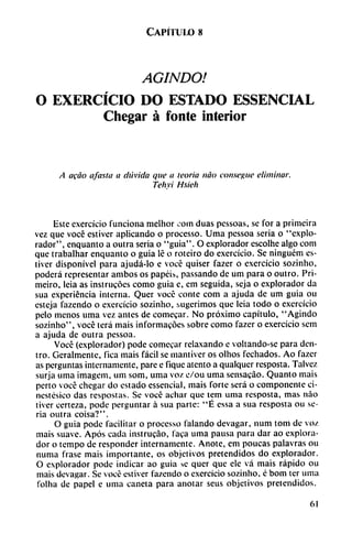 Capítulo 8
AGINDO!
O EXERCÍCIO DO ESTADO ESSENCIAL
Chegar á fonte interior
A acáo afasia a dtívida que a teoría nao consegue eliminar.
Tehvi Hsieh
Este exercicio funciona melhor coin duas pcssoas, se for a primeira
vez que vocé estiver aplicando o processo. Urna pessoa seria o "explo
rador", enquanto a outra seria o "guia". O explorador escolhe algo com
que trabalhar enquanto o guia lé o roteiro do exercicio. Se ninguém es-
tivcr disponível para ajudá-lo e vocé quiser fazer o exercicio sozinho,
poderá representar ambos os papéis, passando de um para o outro. Pri-
meiro, leia as instrucóes como guia e, em seguida, seja o explorador da
sua experiencia interna. Quer vocé conté com a ajuda de um guia ou
esteja fazendo o exercicio sozinho, sugerimos que Icia todo o exercicio
pelo menos urna vez antes de comecar. No próximo capítulo, "Agindo
sozinho", vocé terá mais informacóes sobre como fazer o exercicio sem
a ajuda de outra pessoa.
Vocé (explorador) pode comecar relaxando c voltando-se para den
tro. Geralmente, fica mais fácil se mantiver os olhos fechados. Ao fazer
as perguntas internamente, pare e fique atento a qualqucr resposta. Talvez
surja urna imagem, um som, urna voz c/ou urna sensacao. Quanto mais
perto vocé chegar do estado essencial, mais forte será o componente ci-
nestesico das respostas. Se vocé adiar que tem urna resposta, mas nao
tiver certeza, pode perguntar á sua parte: "É essa a sua resposta ou se
ria outra coisa?".
O guia pode facilitar o processo talando devagar, num tom de voz
mais suave. Após cada instrucao, faca urna pausa para dar ao explora
dor o tempo de responder internamente. Anote, em poucas palavras ou
numa frase mais importante, os objetivos pretendidos do explorador.
O explorador pode indicar ao guia se quer que ele vá mais rápido ou
mais devagar. Se vocé estiver fazendo o exercicio sozinho, é bom ter urna
folha de papel e urna cañeta para anotar seus objetivos pretendidos.
61
 