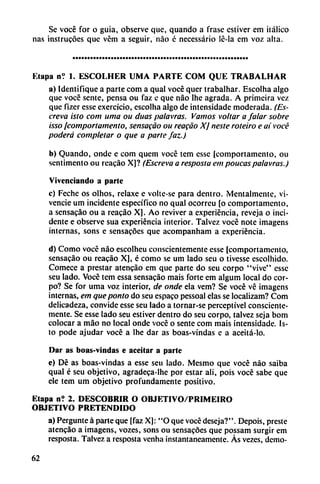 Se vocé for o guia, observe que, quando a frase estiver em itálico
ñas instrucoes que vém a seguir, nao é necessário Ic-la em voz alta.
Etapa ní 1. ESCOLHER UMA PARTE COM QUE TRABALHAR
a) Identifique a parte com a qual vocé quer trabalhar. Escolha algo
que vocé senté, pensa ou faz e que nao lhe agrada. A primeira vez
que fizer esse exercício, escolha algo de intensidade moderada. (Es
creva isto com urna ou duas palavras. Vamos voltar a /alar sobre
¡sso [comportamento, sensacáo ou reacáo XJ neste roteiro e ai vocé
poderá completar o que a parte faz.)
b) Quando, onde e com quem vocé tem esse (comportamento, ou
scntimento ou reacáo X]? (Escreva a resposta em poucas palavras.)
Vivenciando a parle
c) Feche os olhos, relaxe e volte-se para dentro. Mentalmente, vi-
vencie um incidente específico no qual ocorreu [o comportamento,
a sensacáo ou a reacáo X]. Ao reviver a experiencia, reveja o inci
dente e observe sua experiencia interior. Talvez vocé note imagens
internas, sons e sensacóes que acompanham a experiencia.
d) Como vocé nao escolheu conscientemente esse [comportamento,
sensacáo ou reacáo X], é como se um lado seu o tivesse escolhido.
Comece a prestar atencao em que parte do seu corpo "vive" esse
seu lado. Vocé tem essa sensacáo mais forte em algum local do cor
po? Se for urna voz interior, de onde ela vem? Se vocé vé imagens
internas, em que ponto do seu espaco pessoal elas se localizam? Com
delicadeza, convide esse seu lado a tornar-se perceptível consciente
mente. Se esse lado seu estiver dentro do seu corpo, talvez seja bom
colocar a máo no local onde vocé o senté com mais intensidade. Is-
to pode ajudar vocé a lhe dar as boas-vindas c a aceitá-lo.
Dar as boas-vindas e aceitar a parte
e) Dé as boas-vindas a esse seu lado. Mesmo que vocé nao saiba
qual é seu objetivo, agradeca-lhe por estar ali, pois vocé sabe que
ele tem um objetivo profundamente positivo.
Etapa n? 2. DESCUBRIR O OBJKTIVO/PRIMEIRO
OBJETIVO PRETENDIDO
a) Pergunte á parte que [faz X): "O que vocé deseja?". Depois, preste
atencao a imagens, vozes, sons ou sensacóes que possam surgir em
resposta. Talvez a resposta venha instantáneamente. Ás vezes, demo-
62
 