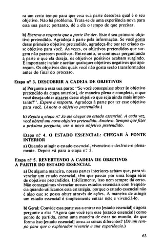 ra um certo tempo para que essa sua parte descubra qual é o seu
objetivo. Nao há problema. Trata-se de urna experiencia nova para
essa sua parte; portanto, dé a ela o tempo de que precisar.
b) Escreva a resposta que a parle Ihe der. Este é seu primeiro obje
tivo pretendido. Agradeca á parte pela informacáo. Se vocé gosta
desse primeiro objetivo pretendido, agradeca-lhe por ter criado es-
se objetivo para vocé. As vezes, os objetivos pretendidos que sur-
gem nao parecem positivos. Entretanto, se continuar perguntando
a parte o que ela deseja, os objetivos positivos acabam surgindo.
É importante incluir e aceitar quaisquer objetivos negativos que apa-
recam. Os objetivos dos quais vocé nao gosta seráo transformados
antes do final do processo.
Etapa n? 3. DESCUBRIR A CADEIA DE OBJETIVOS
a) Pergunte a essa sua parte: "Se vocé conseguisse obter [o objetivo
pretendido da etapa anterior), de maneira plena c completa, o que
vocé deseja obtcr através desse objetivo que seja aínda mais impor
tante?". Espere a resposta. Agradeca á parte por tcr esse objetivo
para vocé. {Anote o objetivo pretendido.)
b) Repita a etapa n? 3a até chegar ao estado essenciai. A cada vez,
vocé obtera um novo objetivo pretendido. Anote-o. Sempre quefizer
a próxima pergunta, use o novo objetivo pretendido.
Etapa n? 4. O ESTADO ESSENCIAL: CHEGAR A FONTE
INTERIOR
a) Quando atingir o estado essenciai, vivencie-o e desfrute-o plena
mente. Depois vá para a etapa nV 5.
Etapa n? 5. REVERTENDO A CADEIA DE OBJETIVOS
A PARTIR DO ESTADO ESSENCIAL
a) De alguma maneira, nossas partes interiores acham que, para vi-
venciar um estado essenciai, tém que passar por urna longa serie
de objetivos pretendidos. Infelizmente, isso nem sempre dá certo.
Nao conseguimos vivenciar nossos estados essenciais com freqüén-
cia quando utilizamos essa estrategia, porque o estado essenciai nao
é algo que se possa obter através de acóes. A maneira de atingir
um estado essenciai é simplesmente entrar nele e vivenciá-lo.
b) Geral: Convide essa parte sua a entrar no [estado essenciai] e agora
pergunte a ela: "Agora que vocé tem esse [estado essenciai] como
ponto de partida, como urna maneira de estar no mundo, de que
forma isso [estado essenciai] toma as coisas diferentes? (Dé um tem
po para que o explorador vivencie a sua experiencia.)
63
 