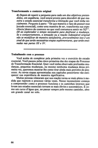 Transformando o contexto original
d) Depois de repetir a pergunta para cada um dos objetivos preten
didos, em seqüéncia, vocé estará pronto para descobrir de que ma-
neira o estado essencial transforma a limitacáo que vocé linha ini-
cialmente. Pergunte á parte: "De que maneira o fato depossuir esse
[estado essencial], como urna maneira de ser, transforma sua expe
riencia [dentro do contexto no que vocé costumava sentir no X]?".
Dé ao explorador o tempo necessário para desfrutar a mudanca.
Se o comporlamento, a sensacao ou a reacáo indesejável original
nao se modificar de maneira satisfatória, provavelmente isso é um
sinal de que seráo necessárias etapas suplementares, que seráo ensi-
nadas ñas partes III e IV.
Trabalhando com o processo
Vocé acaba de completar pela primeira vez o exercício do estado
essencial. Vocé passou pelas cinco primeiras das dez etapas do Processo
de Transformacao Essencial. Quer vocé tenha observado profundas mu
danzas, pequeñas mudancas, ou mesmo nenhuma mudanca dessa pri
meira vez, queremos mostrar-Ihe como tirar ainda mais proveito do pro
cesso. As novas etapas apresentadas nos capítulos posteriores váo enri
quecer sua experiencia de maneira significativa.
Muitas pessoas relataram que sua reacáo torna-se mais plena á me
dida que repetem o processo varias vezes. Nosso inconsciente comeca
a compreender como o processo funciona e os caminhos internos que
levam aos estados essenciais tornam-se mais obvios e automáticos. É co
mo um curso d'água que, ao passar sempre pelo mesmo caminho, abre
um grande canal no solo.
66
 