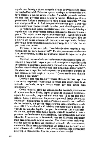 aquele meu lado que estava zangado através do Processo de Trans-
formacáo Essencial. Primeiro, apenas senti que aquele meu lado es
tava presente e dei-lhe as boas-vindas. Á medida que eu ia aceitan
do esse lado, percebia como ele estava furioso. Deixei que ficasse
plenamente furioso e extravasasse a raiva e entáo perguntei: "Agora
que vocé pode ficar táo furioso quanto realmente quer, o que vocé
deseja obter através da expressáo da raiva que é ainda importante?".
A resposta nao surgiu ¡mediatamente, mas, quando deixei que
aquele meu lado extravasasse plenamente a raiva, logo surgiu a res-
posta: "Ser capaz de me expressar plenamente". Aquele meu lado
queria que eu pudesse sentir plenamente minhas emocóes. Era um
objetivo um pouco diferente do que eu estava esperando. Eu ima-
ginava que aquele meu lado quisesse obter respeito e reconhecimento
por parte dos outros.
Perguntei a esse meu lado: "Vocé deseja obter respeito e reco
nhecimento por parte dos outros?". Ele nao pareceu concordar com
isso. Ao contrario, insistiu que queria ser capaz de expressar-se ple
namente.
Convidei esse meu lado a experimentar profundamente esse sen-
timento e perguntei: "Agora que vocé conseguiu a experiencia de
se expressar plenamente da maneira como deseja, o que vocé dese
ja obter através desse objetivo que seja ainda mais importante?".
Ele vivenciou a experiencia de expressar-se plenamente durante al-
gum tempo e depois surgiu a resposta: "Quero sentir urna vitalida-
de plena e profunda".
Convidei esse meu lado a vivenciar plenamente essa experien
cia e entáo perguntei: "Agora que vocé tem essa experiencia de vi-
talidade profunda, o que deseja obter que seja ainda mais
importante?".
Como resposta, senti que urna cálida luz dourada permeou to
do aquele meu lado. Entáo, depois de convidá-lo a sentir plenamente
aquela luz dourada, perguntei mais urna vez: "E ao ter esta expe
riencia, há algo ainda mais importante que vocé deseje obter atra
vés déla?". Nada surgiu no inicio. Portanto, mantive a experiencia
da luz dourada, até que de repente surgiu urna experiencia ainda
mais difícil de ser descrita. O máximo que posso dizer é que fui en
volvida por urna luz líquida, que parecía mover-se com a consisten
cia do mel, embora mais pura e suave. Quando convidei a parte a
penetrar profundamente na experiencia, fui surpreendida por urna
vibracáo. Era como se os átomos do meu ser físico nao estivessem
mais organizados da mesma maneira. Eles nao estavam mais orga
nizados como se eu fosse um individuo separado. Moviam-se como
urna onda. Estou tentando descrever um estado que pertence a um
nivel diferente de realidade, e sei que as palavras nao conseguem
descrevé-lo plenamente. Este foi meu estado essencial.
68
 