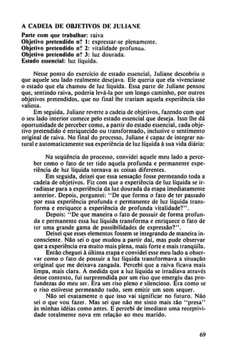 A CADEIA DE OBJETIVOS DE JULIANE
Parte com que Irabalhar: raiva
Objetivo pretendido n? 1: expressar-se plenamente.
Objetivo pretendido n? 2: vitalidade profunua.
Objetivo pretendido n? 3: luz dourada.
Estado essencial: luz líquida.
Nesse ponto do exercício de estado essencial, Juliane descobriu o
que aquele seu lado realmente desejava. Ele quería que ela vivenciasse
o estado que ela chamou de luz líquida. Essa parte de Juliane pensou
que, sentindo raiva, poderia levá-la por um longo caminho, por outros
objetivos pretendidos, que no final Ihe trariam aquela experiencia táo
valiosa.
Em seguida, Juliane reverte a cadeia de objetivos, fazendo com que
o seu lado interior comece pelo estado essencial que deseja. Isso Ihe dá
oportunidade de perceber como, a partir do estado essencial, cada obje
tivo pretendido é enriquecido ou transformado, inclusive o sentimento
original de raiva. No final do processo, Juliane é capaz de integrar na
tural e automáticamente sua experiencia de luz líquida á sua vida diaria:
Na seqüéncia do processo, convidei aquele meu lado a perce
ber como o fato de ter tido aquela profunda e permanente expe
riencia de luz líquida tornava as coisas diferentes.
Em seguida, deixei que essa sensacáo fosse permeando toda a
cadeia de objetivos. Fiz com que a experiencia de luz líquida se ir-
radiasse para a experiencia da luz dourada da etapa ¡mediatamente
anterior. Depois, perguntei: "De que forma o fato de ter passado
por essa experiencia profunda e permanente de luz líquida trans
forma e enriquece a experiencia de profunda vitalidade?".
Depois: "De que maneira o fato de possuir de forma profun
da e permanente essa luz líquida transforma e enriquece o fato de
ter urna grande gama de possibilidades de expressáo?".
Deixei que esses elementos fossem se integrando de maneira in
consciente. Nao sei o que mudou a partir daí, mas pude observar
que a experiencia era muito mais plena, mais forte e mais tranquila.
Entáo cheguei á última etapa e convidei esse meu lado a obser
var como o fato de possuir a luz líquida transformava a situacáo
original que me deixava zangada. Percebi que a raiva ficava mais
limpa, mais clara. Á medida que a luz líquida se irradiava através
desse contexto, fui surpreendida por um riso que emergiu das pro-
fu ndezas do meu ser. Era um riso pleno e silencioso. Era como se
o riso estivesse permeando tudo, sem emitir um som sequer.
Nao sei exatamente o que isso vai significar no futuro. Nao
sei o que vou fazer. Mas sei que nao me sinto mais táo "presa"
as minhas idéias como antes. E percebi de ¡mediato urna receptivi-
dade totalmente nova em relacáo ao meu marido.
69
 