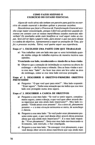 COMO FAZER SOZINHO O
EXERCÍCIO DO ESTADO ESSENCIAL
Alguns de voces talvez nao tenham um parceiro para guici-los no exer-
cício do estado essencial e decidam aplicar o processo sozinhos.
Descubrimos quefazer o Processo de Transformacáo Essencial sozi-
nho exige maior concentracáo, porque éfácil nos perdermos quando en
tramos em contato com os nossos maravilhosos estados essenciais nao-
verbais! Os resultados seráo mais benéficos se vocé seguir todas as eta
pas. Será útil ter ¡apis e papel á máo, para anotar o que sua parte deseja
e a cadeia de objetivos. Apresentamos a seguir as anotacoes de Tina, que
fez o processo sozinha. Talvez vocé queira seguir sua experiencia.
Etapa n? 1. ESCOLHER UMA PARTE COM QUE TRABALHAR
a) Vou trabalhar com um lado meu que se senté intimidado quan
do minha colega de trabalho expressa de maneira incisiva suas
opinióes.
Vivenciando esse lado, reconhecendo-o e dando-lhe as boas-vindas
b) Observo que a sensacáo de intimidacáo se expressa na altura do
estómago — ele fica tenso e trémulo. Dou as boas-vindas e acei
to esse meu "lado". Ao fazer isso sinto um leve calor na área
do estómago, como se esse meu lado estivesse protegido.
Etapa n? 2. DESCUBRIR O OBJETIVO/PRIMEIRO OBJETIVO
PRETENDIDO
a) Pergunto: "O que vocé quer para mim?". Meu lado responde:
"Estar seguro". Tenho urna sensacáo que me indica que esse meu
lado está protegido mima área segura.
Etapa nV 3. DESCUBRIR A CADEIA DE OBJETIVOS
a) Pergunto a esse meu lado: "Se vocé se sentir seguro, completa
mente seguro, como o deseja, o que vocé quer obter através des-
sa seguranea que seja aínda mais importante?". Meu lado res
ponde: "Entao posso estar presente". Eu o sinto ali, plenamente
presente — e a essa sensacáo acrescenta-se outra, de aconchego
e clareza.
b) Pergunto a esse meu lado: "Se vocé puder estar plenamente pre
sente como quer, o que vocé deseja obter através dessa presenca
plena que seja ainda mais importante?". E o meu lado respon
de: "Viver plenamente". Sinto esse meu lado movimentando-se
livremente, sem restric3o, e Tico empolgada.
c) Pergunto a esse meu lado: "Se conseguir viver plenamente, o que
vocé deseja obter através dessa experiencia que seja ainda mais
70
 