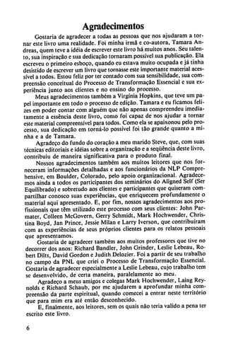 Agradecimentos
Gostaria de agradecer a todas as pessoas que nos ajudaram a tor
nar este livro urna realidade. Foi minha irma e co-autora, Támara An
dreas, quem teve a idéia de escrever este livro há muitos anos. Seu talen
to, sua inspiracáo e sua dedicacáo tornaram possível sua publicacáo. Ela
escreveu o primeiro esboco, quando eu estava muito ocupada e já tinha
desistido de escrever um livro que tornasse este importante material aces-
sível a todos. Estou feliz por ter contado com sua sensibilidade, sua com-
preensáo conceitual do Processo de Transformacáo Essencial e sua ex
periencia junto aos clientes e no ensino do processo.
Meus agradecimentos também a Virginia Hopkins, que teve um pa
pel importante em todo o processo de edicáo. Támara e eu ficamos feli-
zes em poder contar com alguém que nao apenas compreendeu ¡media
tamente a esséncia deste livro, como foi capaz de nos ajudar a tornar
este material compreensível para todos. Como ela se apaixonou pelo pro
cesso, sua dedicado em torná-lo possível foi tao grande quanto a mi
nha e a de Támara.
Agradeco do fundo do coracáo a meu marido Steve, que, com suas
técnicas editoriais e idéias sobre a organizado e a seqüéncia deste livro,
contribuiu de maneira significativa para o produto final.
Nossos agradecimentos também aos muitos leitores que nos for-
neceram informacóes detalhadas e aos funcionarios da NLP Compre-
hensive, em Boulder, Colorado, pelo apoio organizacional. Agradece
mos ainda a todos os participantes dos seminarios do Aligned Self (Ser
Equilibrado) e sobretudo aos clientes e participantes que quiseram com-
partilhar conosco suas experiencias, que enriquecem profundamente o
material aqui apresentado. E, por fim, nossos agradecimentos aos pro-
fissionais que tém utilizado este processo com seus clientes: John Par-
mater, Colleen McGovern, Gerry Schmidt, Mark Hochwender, Chris-
tina Boyd, Jan Prince, Jessie Milán e Larry Iverson, que contribuíram
com as experiencias de seus próprios clientes para os relatos pessoais
que apresentamos.
Gostaria de agradecer também aos muitos professores que tive no
decorrer dos anos: Richard Bandler, John Grinder, Leslie Lebeau, Ro-
bert Dilts, David Gordon e Judith Delozier. Foi a partir de seu trabalho
no campo da PNL que criei o Processo de Transformado Essencial.
Gostaria de agradecer especialmente a Leslie Lebeau, cujo trabalho tem
se desenvolvido, de certa maneira, paralelamente ao meu.
Agradece a meus amigos e colegas Mark Hochwender, Laing Rey-
nolds e Richard Schaub, por me ajudarem a aprofundar minha com-
preensao da parte espiritual, quando comecei a entrar neste territorio
que para mim era até entáo desconhecido.
E, finalmente, aos leitores, sem os quais nao teria valido a pena ter
escrito este livro.
 