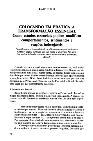 Capítulo 10
COLOCANDO EM PRÁTICA A
TRANSFORMADO ESSENCIAL
Como estados essenciais podem modificar
comportamentos, sentímentos e
reacóes indesejáveis
Considerando a intensidade do problema com o qual estovamos
lidando, fiquei surpreso em ver como o processo foi fácil.
Fot muito delicado, embora extraordinariamente poderoso.
Russell
Quando vivemos a partir dos nossos estados essenciais, muitas ou-
tras limitacóes, além das iniciáis, tándem a desaparecer. Simplesmente
nao precisamos mais délas. Geralmente, as pessoas ficam surpresas ao
dcscobrir que outros hábitos ou sentimentos se modificam aparentemente
sem acáo exterior. Neste Hvro, incluímos entrevistas com pessoas que
passaram pelo Processo de Transformacáo Essencial, a fim de Ihcs dar
urna idéia do que normalmente acontece.
A historia de Russell
Russell, um homem de negocios, aplicou o Processo de Transfor
macáo Essencial á raiva, que ele considerava inadequada. A seguir, ve
jamos como ele dcscreve as mudaucas na sua vida um ano após o pro
cesso.
Trata-se de um processo milito poderoso. Eu tinha um proble
ma de temperamento. Ficava furioso em circunstancias totalmente
inadequadas. A raiva surgía nos momentos errados e me levava a
fazer coisas estúpidas — das ijuais eu me arrependia, que nao me
levavam a lugar nenhum —, o que piorava ainda mais a situacáo.
Por exemplo, ficava irritado com os motoristas dos outros carros
ou com alguém que estava demorando muito tempo numa fila.
Como geralmente atraímos pessoas que tém urna personalida
des semelhantc á nossa, eu atraía pessoas zangadas. Descobri que
72
 