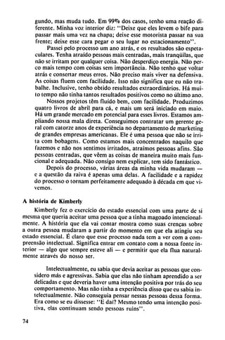 gundo, mas muda tudo. Em 99% dos casos, tenho uma reacáo di
ferente. Minha voz interior diz: "Deixe que eles levem o bife para
passar mais uma vez na chapa; deixe esse motorista passar na sua
frente; deixe esse cara pegar o seu lugar no cstacionamento".
Passei pelo processo um ano atrás, e os resultados sao espeta-
culares. Tenha atraído pessoas mais centradas, mais tranquilas, que
nao se irritam por qualquer coisa. Nao desperdigo energía. Nao per-
co mais tempo com coisas sem importancia. Nao tenho que voltar
atrás e consertar meus erros. Nao preciso mais viver na defensiva.
As coisas fluem com facilidade. Isso nao significa que eu nao tra-
balhe. Inclusive, tenho obtido resultados extraordinarios. Há mui-
to tempo nao tinha tantos resultados positivos como no último ano.
Nossos projetos tém fluido bem, com facilidade. Produzimos
quatro livros de abril para cá, e mais um será iniciado em maio.
Há um grande mercado em potencial para esses livros. Estamos am
pliando nossa mala direta. Conseguimos contratar um gerente ge-
ral com catorze anos de experiencia no departamento de marketing
de grandes empresas americanas. Ele é uma pessoa que nao se irri
ta com bobagens. Como estamos mais concentrados naquilo que
fazemos e nao nos sentimos irritados, atraímos pessoas afins. Sao
pessoas centradas, que véem as coisas de maneira muito mais fun
cional e adequada. Nao consigo nem explicar, tem sido fantástico.
Depois do processo, varias áreas da minha vida mudaram —
e a questáo da raiva é apenas uma délas. A facilidade e a rapidez
do processo o tornam perfeitamente adequado á década em que vi
vemos.
A historia de Kimberly
Kimberly fez o exercício do estado essencial com uma parte de si
mcsma que quería aceitar uma pessoa que a tinha magoado intencional-
mente. A historia que ela vai contar mostra como suas crencas sobre
a outra pessoa mudaram a partir do momento em que ela atingiu seu
estado essencial. É claro que esse processo nada tem a ver com a com-
preensáo intelectual. Significa entrar em contato com a nossa fonte in
terior — algo que sempre esteve ali — e permitir que ela flua natural
mente através do nosso ser.
Intelectualmente, eu sabia que devia aceitar as pessoas que con
sidero más e agressivas. Sabia que elas nao tinham aprendido a ser
delicadas e que deveria haver uma intcncáo positiva por tras do seu
comportamento. Mas nao tinha a experiencia disso que eu sabia in
telectualmente. Nao conseguía pensar nessas pessoas dessa forma.
Era como se eu díssesse: "E daí? Mesmo tendo uma intencáo posi
tiva, elas continuam sendo pessoas ruins".
74
 