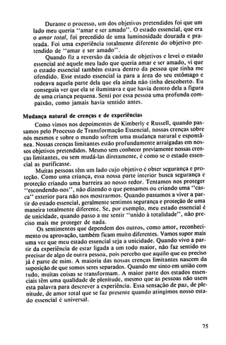 Durante o processo, um dos objetivos pretendidos foi que um
lado meu queria "amar e ser amado". O estado essencial, que era
o amor total, foi precedido de urna luminosidade dourada e pra-
teada. Foi urna experiencia totalmente diferente do objetivo pre
tendido de "amar e ser amado".
Quando fiz a reversao da cadeia de objetivos e levei o estado
essencial até aquele meu lado que queria amar e ser amado, vi que
o estado essencial também estava dentro da pessoa que tinha me
ofendido. Esse estado essencial ia para a área do seu estómago e
rodeava aquela parte déla que ela ainda nao tinha descoberto. Eu
conseguía ver que ela se iluminava c que havia dentro déla a figura
de urna crianca pequeña. Senti por essa pessoa urna profunda com-
paixáo, como jamáis havia sentido antes.
Mudanca natural de crencas e de experiencias
Como vimos nos depoimentos de Kimberly e Russell, quando pas-
samos pelo Processo de Transformacáo Essencial, nossas crencas sobre
nos mesmos e sobre o mundo sofrem urna mudanca natural e espontá
nea. Nossas crencas limitantes estáo profundamente arraigadas em nos-
sos objetivos pretendidos. Mesmo sem conhecer previamente nossas cren
cas limitantes, ou sem mudá-las diretamente, é como se o estado essen
cial as purificasse.
Muitas pessoas tém um lado cujo objetivo é obter seguranca e pro
tecáo. Como urna crianca, essa nossa parte interior busca seguranca c
protecáo criando urna barreira ao nosso redor. Tentamos nos proteger
"escondendo-nos", nao dizendo o que pensamos ou criando urna "cas
ca" exterior para nao nos mostrarmos. Quando passamos a viver a par
tir do estado essencial, geralmente sentimos seguranca e protecáo de urna
maneira totalmente diferente. Se, por exemplo, meu estado essencial c
de unicidade, quando passo a me sentir "unido á totalidade", nao pre
ciso mais me proteger de nada. .
Os sentimentos que dependem dos outros, como amor, reconheci-
mento ou aprovacáo, também ficam muito diferentes. Vamos supor mais
urna vez que meu estado essencial seja a unicidade. Quando vivo a par
tir da experiencia de estar ligada a um todo maior, nao faz sentido eu
precisar de algo de outra pessoa, pois percebo que aquilo que cu preciso
já é parte de mim. A maioria das nossas crencas limitantes nasccm da
suposicáo de que somos seres separados. Quando me sinto em uniáo com
tudo, muitas coisas se transforman!. A maior parte dos estados essen-
ciais tcm urna qualidade de plenitude, mesmo que as pessoas nao usem
esta palavra para descrever a experiencia. Essa sensacáo de paz, de ple
nitude, de amor total que se faz presente quando atingimos nosso esta
do essencial é universal.
75
 