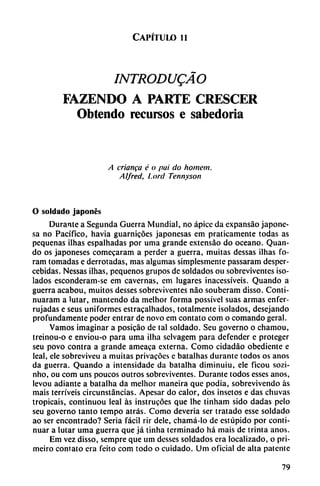 Capítulo i i
INTRODUQÁO
FAZENDO A PARTE CRESCER
Obtendo recursos e sabedoria
A críanga é o pai do homem.
Al/red, Lord Tennyson
O soldado japonés
Durante a Segunda Guerra Mundial, no ápice da expansáo japone
sa no Pacífico, havia guarnicóes japonesas em praticamente todas as
pequeñas ilhas espalhadas por urna grande extensáo do océano. Quan-
do os japoneses comecaram a perder a guerra, muitas dessas ilhas fo-
ram tomadas e derrotadas, mas algumas simplesmente passaram despcr-
cebidas. Nessas ilhas, pequeños grupos de soldados ou sobreviventes ¡so
lados esconderam-se em cavernas, em lugares inacessíveis. Quando a
guerra acabou, muitos desses sobreviventes nao souberam disso. Conti-
nuaram a lutar, mantendo da melhor forma possível suas armas enfer-
rujadas e seus uniformes estracalhados, totalmente ¡solados, desejando
profundamente poder entrar de novo em contato com o comando geral.
Vamos imaginar a posicáo de tal soldado. Seu governo o chamou,
treinou-o e enviou-o para urna ilha sclvagem para defender e proteger
seu povo contra a grande ameaca externa. Como cidadáo obediente e
leal, ele sobreviveu a muitas privacócs e batalhas durante todos os anos
da guerra. Quando a intensidade da batalha diminuiu, ele ficou sozi-
nho, ou com uns poucos outros sobreviventes. Durante todos esses anos,
levou adiante a batalha da melhor maneira que podia, sobrevivendo as
mais terríveis circunstancias. Apesar do calor, dos insetos e das chuvas
tropicais, continuou leal as instrucóes que lhe tinham sido dadas pelo
seu governo tanto tempo atrás. Como deveria ser tratado esse soldado
ao ser encontrado? Seria fácil rir dele, chamá-lo de estúpido por conti
nuar a lutar urna guerra que já tinha terminado há mais de trinta anos.
Em vez disso, sempre que um desses soldados era localizado, o pri-
meiro contato era feito com todo o cuidado. Um oficial de alta patente
79
 