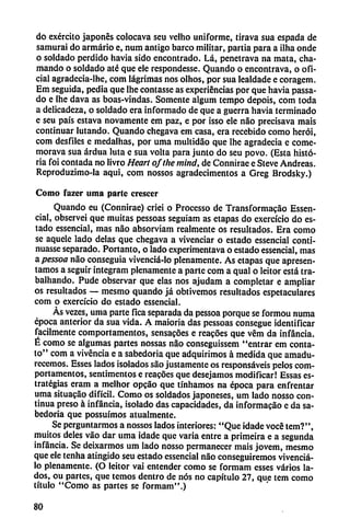 do exército japonés colocava seu velho uniforme, tirava sua espada de
samurai do armario e, num antigo barco militar, partia para a ilha onde
o soldado perdido havia sido encontrado. Lá, penetrava na mata, cha
mando o soldado até que ele rcspondesse. Quando o encontrava, o ofi
cial agradccia-lhe, com lágrimas nos olhos, por sua lealdade e coragem.
Em seguida, pedia que lhe contasse as experiencias por que havia passa-
do e lhe dava as boas-vindas. Somente algum tempo depois, com toda
a delicadeza, o soldado era informado de que a guerra havia terminado
e seu país estava novamente em paz, e por isso ele nao precisava mais
continuar lutando. Quando chegava em casa, era recebido como herói,
com desfiles e medalhas, por uma multidáo que lhe agradecia e come-
morava sua ardua luta e sua volta para junto do seu povo. (Esta histo
ria foi contada no livro Heart ofthe mind, de Connirae e Steve Andreas.
Reproduzimo-la aqui, com nossos agradecimentos a Greg Brodsky.)
Como fazer uma parte cresccr
Quando eu (Connirae) criei o Processo de Transformacáo Essen-
cial, observei que muitas pessoas seguiam as etapas do exercício do es
tado essencial, mas nao absorviam realmente os resultados. Era como
se aquele lado délas que chegava a vivenciar o estado essencial conti-
nuasse separado. Portante o lado experimentava o estado essencial, mas
a pessoa nao conseguia vivenciá-lo plenamente. As etapas que apresen-
tamos a seguir integram plenamente a parte com a qual o leitor está tra-
balhando. Pude observar que elas nos ajudam a completar e ampliar
os resultados — mesmo quando já obtivemos resultados espetaculares
com o exercício do estado essencial.
As vezes, uma parte fica separada da pessoa porque se formou numa
época anterior da sua vida. A maioria das pessoas consegue identificar
fácilmente comportamentos, sensacoes e rcacóes que vém da infancia.
É como se algumas partes nossas nao conseguissem "entrar em conta
to" com a vivencia e a sabedoria que adquirimos á medida que amadu-
recemos. Esses lados isolados sao justamente os responsáveis pelos com
portamentos, sentimentos e reacóes que desejamos modificar! Essas es
trategias eram a melhor opeáo que tullíamos na época para enfrentar
urna situacao difícil. Como os soldados japoneses, um lado nosso con
tinua preso á infancia, isolado das capacidades, da informacáo e da sa
bedoria que possuímos atualmente.
Se perguntarmos a nossos lados interiores: "Que idade vocé tem?",
muitos deles váo dar uma idade que varia entre a primeira e a segunda
infancia. Se dcixarmos um lado nosso permanecer mais jovem, mesmo
que ele tenha atingido seu estado essencial nao conseguiremos vivenciá-
lo plenamente. (O leitor vai entender como se formam esses varios la
dos, ou partes, que temos dentro de nos no capítulo 27, que tem como
título "Como as partes se formam".)
80
 