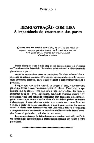 Capítulo 12
DEMONSTRADO COM LISA
A importancia do crescimento das partes
Quando está em contato com Deus, vocé O vé em todas as
pessoas, mesmo que elas tratem vocé como se fosse pai,
mae, filha ou até mesmo um mosquitinho!
Connirae Andreas
Neste cxcmplo, duas novas etapas sao acrcsccntadas ao Processo
de Transformacáo Essencial: "Fazendo a parte crescer" e "Incorporando
plenamente a parte".
Antes de demonstrar essas novas etapas, Connirae orienta Lisa no
exercício do estado essencial. Oferecemos este segundo exemplo do exer-
cício do estado essencial para ajudar o leitor a compreender melhor o
processo.
Imagine que vocé tenha acabado de chegar á Térra, vindo de outro
planeta, e tenha visto apenas urna especie de planta. Por conhecer ape
nas um tipo de planta, vocé nao sabe avaliar a variedade das especies
existentes aquí na Térra. Entretanto, depois de conhecer alguns tipos
de plantas, vocé será capaz de reconhecer com facilidade urna nova es
pecie, mesmo que nunca a tenha visto. Os botánicos podem enumerar
todas as especificacóes de urna planta, mas, mesmo sem conhecé-las, sa
bemos, a partir da nossa experiencia, o que é urna planta. Da mesma
forma, a leitura desta demonstracao com Lisa vai ajudar seu inconsciente
a compreender e a reconhecer de que forma o Processo de Transforma-
cao Essencial pode dar resultados no seu caso.
Esta demonstracao foi feita durante um seminario de Aligned Self.
Os comentarios acrescentados á transcricáo aparecem em itálico e entre
parénteses.
82
 