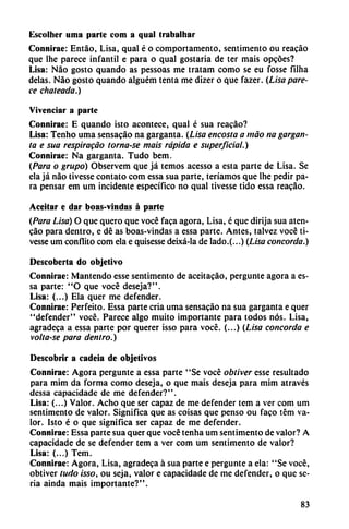 Escolher urna parte com a qual trabalhar
Connirae: Entáo, Lisa, qual é o comportamento, sentimento ou reacáo
que lhe parece infantil e para o qual gostaria de ter mais opcóes?
Lisa: Nao gosto quando as pessoas me tratam como se eu fosse filha
délas. Nao gosto quando alguém tenta me dizer o que fazer. (Lisa pare
ce choteada.)
Vivenciar a parte
Connirae: E quando isto acontece, qual é sua reacáo?
Lisa: Tenho urna sensacáo na garganta. (Lisa encosta a máo na gargan
ta e sua respiracáo tornase mais rápida e superficial.)
Connirae: Na garganta. Tudo bem.
{Para o grupo) Observem que já temos acesso a esta parte de Lisa. Se
ela já nao tivesse contato com essa sua pane, teríamos que lhe pedir pa
ra pensar em um incidente específico no qual tivesse tido essa reacáo.
Aceitar e dar boas-vindas á parte
(Para Lisa) O que quero que vocé faca agora, Lisa, é que dirija sua aten-
cao para dentro, e dé as boas-vindas a essa parte. Antes, talvez vocé ti
vesse um conflito com ela e quisesse deixá-la de lado.(...) (Lisa concorda.)
Descoberta do objetivo
Connirae: Mantendo esse sentimento de aceitacáo, pergunte agora a es
sa parte: "O que vocé deseja?".
Lisa: (...) Ela quer me defender.
Connirae: Perfeito. Essa parte cria urna sensacáo na sua garganta e quer
"defender" vocé. Parece algo muito importante para todos nos. Lisa,
agradeca a essa parte por querer isso para vocé. (...) (Lisa concorda e
volta-se para dentro.)
Descobrir a cadeia de objetivos
Connirae: Agora pergunte a essa parte "Se vocé obtiver esse resultado
para mim da forma como deseja, o que mais deseja para mim através
dessa capacidade de me defender?".
Lisa: (...) Valor. Acho que ser capaz de me defender tem a ver com um
sentimento de valor. Significa que as coisas que pensó ou faco tém va
lor. Isto é o que significa ser capaz de me defender.
Connirae: Essa parte sua quer que vocé tenha um sentimento de valor? A
capacidade de se defender tem a ver com um sentimento de valor?
Lisa: (...) Tem.
Connirae: Agora, Lisa, agradeca á sua parte e pergunte a ela: "Se vocé,
obtiver tudo isso, ou seja, valor e capacidade de me defender, o que se
ria ainda mais importante?".
83
 