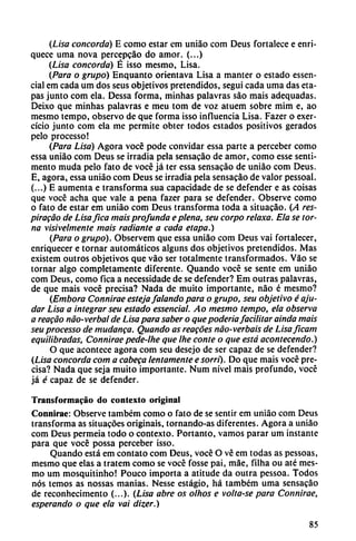 (Lisa concorda) E como estar em uniáo com Deus fortalece e enri
quece urna nova percepcáo do amor. (...)
(Lisa concorda) É isso mesmo, Lisa.
(Para o grupo) Enquanto orientava Lisa a manter o estado essen-
cial em cada um dos seus objetivos pretendidos, segui cada urna das eta
pas junto com ela. Dessa forma, minhas palavras sao mais adequadas.
Deixo que minhas palavras e meu tom de voz atuem sobre mim e, ao
mesmo tempo, observo de que forma isso influencia Lisa. Fazer o exer-
cício junto com ela me permite obter todos estados positivos gerados
pelo processo!
(Para Lisa) Agora vocé pode convidar essa parte a perceber como
essa uniáo com Deus se irradia pela sensacáo de amor, como esse senti-
mento muda pelo fato de vocé já ter essa sensacáo de uniáo com Deus.
E, agora, essa uniáo com Deus se irradia pela sensacáo de valor pessoal.
(...) E aumenta e transforma sua capacidade de se defender e as coisas
que vocé acha que vale a pena fazer para se defender. Observe como
o fato de estar em uniáo com Deus transforma toda a situacáo. (A res-
piracao de Lisafica mais profunda e plena, seu corpo relaxa. Ela se tor
na visivelmente mais radiante a cada etapa.)
(Para o grupo). Observem que essa uniáo com Deus vai fortalecer,
enriquecer e tornar automáticos alguns dos objetivos pretendidos. Mas
existem outros objetivos que váo ser totalmente transformados. Váo se
tornar algo completamente diferente. Quando vocé se senté em uniáo
com Deus, como fica a necessidade de se defender? Em outras palavras,
de que mais vocé precisa? Nada de muito importante, nao é mesmo?
(Embora Connirae esteja/alando para o grupo, seu objetivo é aju-
dar Lisa a integrar seu estado essencial. Ao mesmo tempo, ela observa
a reacáo nao-verbal de Lisa para saber o que poderíofacilitar ainda mais
seu processo de mudanca. Quando as reacóes nao-verbais de Lisaficam
equilibradas, Connirae pede-lhe que Ihe conté o que está acontecendo.)
O que acontece agora com seu desejo de ser capaz de se defender?
(Lisa concorda com a cabega lentamente e sorri). Do que mais vocé pre
cisa? Nada que seja muito importante. Num nivel mais profundo, vocé
já é capaz de se defender.
Transformado do contexto original
Connirae: Observe tambcm como o fato de se sentir em uniáo com Deus
transforma as situacóes origináis, tornando-as diferentes. Agora a uniáo
com Deus permeia todo o contexto. Portanto, vamos parar um instante
para que vocé possa perceber isso.
Quando está em contato com Deus, vocé O vé em todas as pessoas,
mesmo que elas a tratem como se vocé fosse pai, máe, filha ou até mes
mo um mosquitinho! Pouco importa a atitude da outra pessoa. Todos
nos temos as nossas manias. Nesse estágio, há também urna sensacáo
de reconhecimento (...). (Lisa abre os olhos e volta-se para Connirae,
esperando o que ela vai dizer.)
85
 