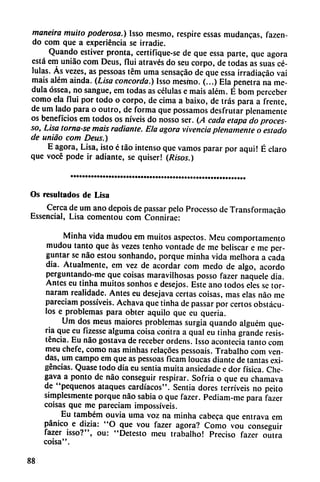 maneira muito poderosa.) Isso mesmo, respire essas mudanzas, fazen-
do com que a experiencia se irradie.
Quando estiver pronta, certifique-se de que essa parte, que agora
está em uniáo com Deus, flui através do seu corpo, de todas as suas cé
lulas. As vezes, as pessoas tém urna sensacáo de que essa irradiacáo vai
mais além aínda. (Lisa concorda.) Isso mesmo. (...) Ela penetra na me
dula óssea, no sangue, em todas as células e mais além. É bom perceber
como ela flui por todo o corpo, de cima a baixo, de tras para a frente,
de um lado para o outro, de forma que possamos desfrutar plenamente
os beneficios em todos os níveis do nosso ser. (A cada etapa do proces-
so. Lisa tornase mais radiante. Ela agora vivencia plenamente o estado
de unido com Deus.)
E agora, Lisa, isto é táo intenso que vamos parar por aquí! É claro
que vocé pode ir adiante, se quiser! (Risos.)
Os resultados de Lisa
Cerca de um ano depois de passar pelo Processo de Transformacáo
Essencial, Lisa comentou com Connirae:
Minha vida mudou em muitos aspectos. Meu comportamento
mudou tanto que ás vezes tenho vontade de me beliscar e me per-
guntar se nao estou sonhando, porque minha vida melhora a cada
dia. Atualmente, em vez de acordar com medo de algo, acordó
perguntando-me que coisas maravilhosas posso fazer naquele dia.
Antes eu tinha muitos sonhos e desejos. Este ano todos eles se tor-
naram realidade. Antes eu desejava certas coisas, mas elas nao me
pareciam possíveis. Achava que tinha de passar por certos obstácu
los e problemas para obter aquilo que eu queria.
Um dos meus maiores problemas surgía quando alguém que
na que eu fizesse alguma coisa contra a qual eu tinha grande resis
tencia. Eu nao gostava de receber ordens. Isso acontecía tanto com
meu chefe, como ñas minhas relacóes pessoais. Trabalho com ven
das, um campo em que as pessoas ficam loucas diante de tantas exi
gencias. Quase todo dia eu sentía muita ansiedade e dor física. Che-
gava a ponto de nao conseguir respirar. Sofría o que eu chamava
de "pequeños ataques cardíacos". Sentía dores terríveis no peito
simplesmente porque nao sabia o que fazer. Ped¡am-me para fazer
coisas que me pareciam impossíveis.
Eu também ouvia urna voz na minha cabeca que entrava cm
pánico e dizia: "O que vou fazer agora? Como vou conseguir
fazer isso?", ou: "Detesto meu trabalho! Preciso fazer outra
coisa".
88
 