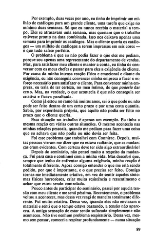 Por exemplo, duas vezes por ano, eu tinha de imprimir um mi-
Iháo de catálogos para um grande cliente, uma tarcfa que exige no
mínimo duas semanas. Só que eu nunca recebia o material a tem-
po. Eles se atrasavam uma semana, mas queriam que o trabalho
estivesse pronto na data combinada. Isso nos deixava apenas uma
semana para imprimir os catálogos. Mas o cliente quería os catálo
gos — um milháo de catálogos a serem impressos em seis cores —
e que tudo saísse perfeito.
O problema é que eu nao podía fazer o que eles me pcdiam,
porque sou apenas uma representante do departamento de vendas.
Mas, para satisfazer meu cliente e manter a conta, cu tinha de con
versar com os meus chefes e passar para eles a exigencia do cliente.
Por causa da minha intensa reacáo física e emocional e diante da
exigencia, eu nao conseguía convencer minha empresa a fazer o es-
forco necessário para satisfazer o cliente. Para convencer minha em
presa, eu teria de ter certeza, no meu íntimo, de que poderío dar
certo. Mas, na verdade, o que acontecía é que nao conseguía ser
criativa e ficava parausada.
Como já estou no ramo há muitos anos, sei o que pode ou nao
pode ser feito dentro de um certo prazo c por uma certa quantia.
Sabia, por experiencia própria, que aquilo nao podia ser feito no
prazo que o cliente quería.
Essa situacao no trabalho é apenas um exemplo. Eu tinha a
mesma reacáo em varias outras situacóes. O mesmo acontecía ñas
minhas relacoes pessoais, quando me pediam para fazer uma coisa
que eu achava que nao podia ou nao devia ser feita.
Foi esse problema que trabalhei com Connirae. Depois, mui-
tas pessoas vieram me dizer que eu estava radiante, que as mudan-
cas eram evidentes. Com certeza deve ter sido algo extraordinario!
Depois do seminario, nao pensei muito a respeito da mudan
za. Fui para casa e continuei com a minha vida. Mas descobri que,
sempre que tenho de enfrentar alguma exigencia, minha reacáo é
totalmente diferente. Agora consigo entender o que me está sendo
pedido, por que é importante, e o que precisa ser feito. Consigo
tornar-me ¡mediatamente criativa, em vez de sentir aqueles sínto
mas físicos horrorosos, criar muita resistencia e ressentimento e
achar que estou sendo controlada.
Pouco antes de participar do seminario, passei por aqueta ten-
sao com meu cliente e me senti péssima. Recentemente, o problema
voltou a acontecer, mas dessa vez reagi de maneira totalmente dife
rente. Fui muito criativa. Dessa vez, quando eles nao enviaram o
material e senti que o tempo estava passando, a tcnsáo nao apare-
ceu. A antiga sensacáo de estar sendo sufocada simplesmente nao
aconteceu. Nao tive nenhum problema respiratorio. Dessa vez, mes
mo sem pensar, comecei a respirar profundamente — numa situacao
89
 
