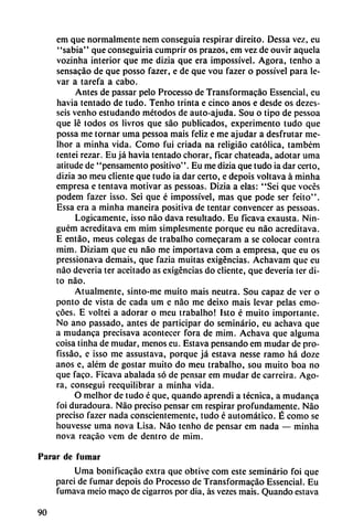 em que normalmente nem conseguía respirar direito. Dessa vez, eu
"sabia" que conseguiría cumprir os prazos, em vez de ouvir aquela
vozinha interior que me dizia que era impossível. Agora, tenho a
sensacáo de que posso fazer, e de que vou fazer o possível para le
var a tarefa a cabo.
Antes de passar pelo Processo de Transformacáo Essencial, eu
havia tentado de tudo. Tenho trinta e cinco anos e desde os dezes-
seis venho estudando métodos de auto-ajuda. Sou o tipo de pessoa
que lé todos os livros que sao publicados, experimento tudo que
possa me tornar urna pessoa mais feliz e me ajudar a desfrutar me-
lhor a minha vida. Como fui criada na rcligiáo católica, tambcm
tentei rezar. Eu já havia tentado chorar, ficar chateada, adotar urna
atitude de "pensamento positivo". Eu me dizia que tudo ia dar certo,
dizia ao meu cliente que tudo ia dar certo, e depois voltava á minha
empresa e tentava motivar as pessoas. Dizia a elas: "Sei que voces
podem fazer isso. Sei que é impossívei, mas que pode ser feito".
Essa era a minha maneira positiva de tentar convencer as pessoas.
Lógicamente, isso nao dava resultado. Eu ficava exausta. Nin-
guém acreditava em mim simplesmente porque eu nao acreditava.
E entáo, meus colegas de trabalho comecaram a se colocar contra
mim. Diziam que eu nao me ¡mportava com a empresa, que eu os
pressionava demais, que fazia muitas exigencias. Achavam que eu
nao deveria ter aceitado as exigencias do cliente, que deveria ter di
to nao.
Atualmente, sinto-me muito mais neutra. Sou capaz de ver o
ponto de vista de cada um e nao me deixo mais levar pelas emo-
coes. E voltei a adorar o meu trabalho! Isto é muito importante.
No ano passado, antes de participar do seminario, eu achava que
a mudanca precisava acontecer fora de mim. Achava que alguma
coisa tinha de mudar, menos eu. Estava pensando em mudar de pro-
fissáo, e isso me assustava, porque já estava nesse ramo há doze
anos e, além de gostar muito do meu trabalho, sou muito boa no
que faco. Ficava abalada só de pensar em mudar de carreira. Ago
ra, conseguí rcequilibrar a minha vida.
O melhor de tudo é que, quando aprendí a técnica, a mudanca
foi duradoura. Nao preciso pensar em respirar profundamente. Nao
preciso fazer nada conscientemente, tudo é automático. É como se
houvesse urna nova Lisa. Nao tenho de pensar em nada — minha
nova reacáo vem de dentro de mim.
Parar de fumar
Urna bonificacáo extra que obtive com este seminario foi que
parei de fumar depois do Processo de Transformacáo Essencial. Eu
fumava meio maco de cigarros por dia, as vezes mais. Quando estava
90
 