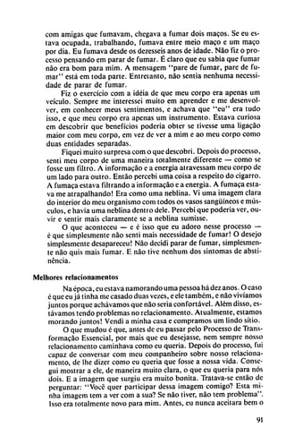 com amigas que fumavam, chegava a fumar dois macos. Se eu es-
tava ocupada, trabalhando, fumava entre meio maco e um maco
por día. Eu fumava desde os dezesseis anos de idade. Nao fiz o pro-
cesso pensando em parar de fumar. É claro que eu sabia que fumar
nao era bom para mim. A mensagem "pare de fumar, pare de fu
mar" está em toda parte. Entretanto, nao sentia nenhuma necessi-
dade de parar de fumar.
Fiz o exercício com a idéia de que meu corpo era apenas um
veículo. Sempre me interessei muito em aprender e me desenvol
ver, em conhecer meus sentimentos, e achava que "eu" era tudo
isso, e que meu corpo era apenas um instrumento. Estava curiosa
em descobrir que beneficios poderia obter se tivesse urna ligacáo
maior com meu corpo, em vez de ver a mim e ao meu corpo como
duas entidades separadas.
Fiquei muito surpresa com o que descobri. Depois do processo,
sentí meu corpo de urna maneira totalmente diferente — como se
fosse um filtro. A informacáo e a energía atravessam meu corpo de
um lado para outro. Entao percebi urna coisa a respeito do cigarro.
A fumaca estava filtrando a informacáo e a energía. A fumaca esta
va me atrapalhando! Era como urna neblina. Vi urna imagem clara
do interior do meu organismo com todos os vasos sanguíneos e mús
culos, e havia urna neblina dentro dele. Percebi que poderia ver, ou-
vir e sentir mais claramente se a neblina sumisse.
O que aconteceu — e é isso que eu adoro nesse processo —
é que simplesmente nao sentí mais necessidade de fumar! O desejo
simplesmente desapareceu! Nao decidí parar de fumar, simplesmen
te nao quis mais fumar. E nao tive nenhum dos síntomas de absti
nencia.
Melhores relacionamcntos
Na época, eu estava namorando urna pessoa há dez anos. O caso
é que eu já tinha me casado duas vezes, e ele também, e nao vivíamos
juntos porque achávamos que nao seria confortável. Além disso, es-
távamos tendo problemas no relacionamento. Atualmente, estamos
morando juntos! Vendi a minha casa e compramos um lindo sitio.
O que mudou é que, antes de eu passar pelo Processo de Trans-
formacáo Essencial, por mais que eu desejasse, nem sempre nosso
relacionamento caminhava como eu queria. Depois do processo, fui
capaz de conversar com meu companheiro sobre nosso relaciona
mento, de lhe dizer como eu quería que fosse a nossa vida. Consc-
gui mostrar a ele, de maneira muito clara, o que eu queria para nos
dois. E a imagem que surgiu era muito bonita. Tratava-se entáo de
perguntar: "Vocd quer participar dessa imagem comigo? Esta mi
nha imagem tem a ver com a sua? Se nao tiver, nao tem problema".
Isso era totalmente novo para mim. Antes, eu nunca aceitara bem o
91
 