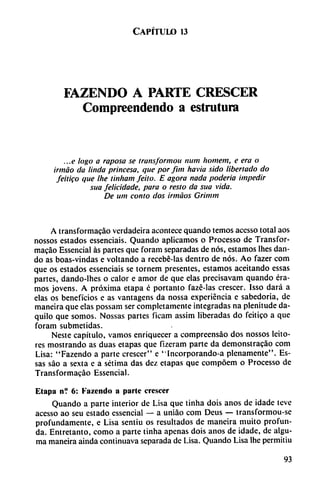 Capítulo 13
FAZENDO A PARTE CRESCER
Compreendendo a estrutura
...e logo a raposa se transformou num homem, e era o
irmáo da linda princesa, que por fim havia sido libertado do
feitigo que Ihe tinham feito. E agora nada poderío impedir
sua felicidade, para o resto da sua vida.
De um contó dos irmáos Grinun
A transformacáo verdadeira acontece quando temos acesso total aos
nossos estados essenciais. Quando aplicamos o Processo de Transfor
macáo Essencial as partes que foram separadas de nos, estamos lhes dan
do as boas-vindas e voltando a recebé-las dentro de nos. Ao fazer com
que os estados essenciais se tornem presentes, estamos aceitando essas
partes, dando-lhes o calor e amor de que elas precisavam quando éra
mos jovens. A próxima etapa é portanto fazé-Ias crescer. Isso dará a
elas os beneficios e as vantagens da nossa experiencia e sabedoria, de
maneira que elas possam ser completamente integradas na plenitude da-
quilo que somos. Nossas partes ficam assim liberadas do feitico a que
foram submetidas.
Neste capítulo, vamos enriquecer a compreensáo dos nossos leito-
res mostrando as duas etapas que fizeram parte da demonstracáo com
Lisa: "Fazendo a parte crescer" e "Incorporando-a plenamente". Es
sas sao a sexta e a sétima das dez etapas que compóem o Processo de
Transformacáo Essencial.
Etapa n? 6: Fazendo a parte crescer
Quando a parte interior de Lisa que tinha dois anos de idade leve
acesso ao seu estado essencial — a uniáo com Deus — transformou-se
profundamente, e Lisa sentiu os resultados de maneira muito profun
da. Entretanto, como a parte tinha apenas dois anos de idade, de algu-
ma maneira ainda continuava separada de Lisa. Quando Lisa Ihe permitiu
93
 