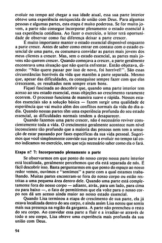 evoluir no tempo até chegar a sua idade atual, essa sua parte interior
obteve urna experiencia enriquecida de uniáo com Deus. Para algumas
pessoas e algumas partes, esta etapa é muito poderosa. Se for muito jo-
vem, a parte nao consegue incorporar plenamente o estado cssencial á
sua experiencia cotidiana. Ao fazer o exercício, o leitor terá oportuni-
dade de observar como faz diferenca deixar a parte crescer.
É muito importante manter o estado essencial disponívcl enquanto
a parte cresce. Antes de saber como entrar em contato com o estado es
sencial de urna parte, eu costumava convidar as partes mais jovens dos
meus clientes a crescer. Mas, sem o estado essencial, as partes mais jo
vens nao querem crescer. Quando comecava a crescer, a parte geralmente
encontrava urna situacáo que nao queria enfrentar. Entáo objetava, di-
zendo: "Nao quero passar por isso de novo, foi horrível!". Sao essas
circunstancias horríveis da vida que mantcm a parte separada. Mesmo
que, apesar das dificuldades, eu conseguisse sempre fazer com que elas
crescessem, os resultados nem sempre cram bons.
Fiquei fascinada ao descobrir que, quando urna parte interior tem
acesso ao seu estado essencial, essas objecóes ao crescimento raramente
ocorrem. O processo funciona de maneira suave e rápida. Nossos esta
dos essenciais sao a solucáo básica — fazem surgir urna qualidade de
experiencia que vai muito além dos conflitos normáis da vida do dia-a-
dia. Quando nossas partes tem urna experiencia profunda do seu estado
essencial, as dificuldades normáis tendem a desaparecer.
Quando fazemos urna parte crescer, nao é necessário reviver cons
cientemente toda a vida. O crescimento geralmente acontece num nivel
inconsciente táo profundo que a maioria das pessoas nem tem a sensa-
cao de estar passando por fases específicas da sua vida pessoal. Sugeri
mos que vocé simplesmente convide sua parte a evoluir no tempo tal co
mo indicamos no exercício, sem que seja necessário saber como ela o fará.
Etapa n? 7: Incorporando plenamente a parte
Se observarmos em que ponto do nosso corpo nossa parte interior
está localizada, geralmente perccbcmos que ela está separada de nos. É
fácil descobrir isso. Basta perguntarmos em que ponto do espaco ao nosso
redor vemos, ouvimos e "sentimos" a parte com a qual estamos traba-
lhando. Muitas partes encontram-se fora do nosso corpo ou estáo res-
tritas a urna pequeña área dentro dele. Quando urna parte está comple
tamente fora do nosso corpo — adiante, atrás, para um lado, para cima
ou para baixo —, o fato de permitirmos que ela volte para o nosso cor
po nos dá um acesso ainda maior ao nosso estado essencial.
Quando Lisa terminou a etapa de crescimento de sua parte, ela já
estava localizada dentro do seu corpo, e ainda assim Lisa notou que sentía
mais sua presenca na regiáo da garganta. A parte nao preencheu o resto
do seu corpo. Ao convidar essa parte a fluir e a irradiar-se através de
todo o seu corpo, Lisa obteve urna experiencia mais profunda da sua
uniáo com Deus.
94
 