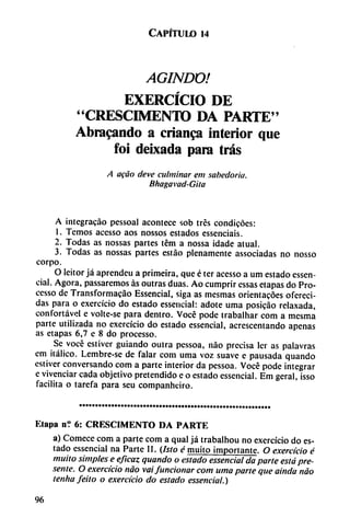 Capítulo u
AGINDO!
EXERCÍCIO DE
"CRESCIMENTO DA PARTE"
Abracando a crianza interior que
foi deixada para tras
A acáo deve culminar em sabedoria.
Bhagavad-Gita
A integracáo pessoal acontece sob tres condicóes:
1. Temos acesso aos nossos estados essenciais.
2. Todas as nossas partes tém a nossa idade atual.
3. Todas as nossas partes estáo plenamente associadas no nosso
corpo.
O leitor já aprendeu a primeira, que é ter acesso a um estado essen-
cial. Agora, passarcmos as outras duas. Ao cumprir essas etapas do Pro-
cesso de Transformacáo Essencial, siga as mesmas orientacóes ofereci-
das para o exercicio do estado essencial: adote urna posicáo relaxada,
confortável e volte-se para dentro. Vocé pode trabalhar com a mesma
parte utilizada no exercicio do estado essencial, acrescentando apenas
as etapas 6,7 e 8 do processo.
Se vocé estivcr guiando outra pessoa, nao precisa ler as palavras
em itálico. Lembre-se de falar com urna voz suave e pausada quando
estiver conversando com a parte interior da pessoa. Vocé pode integrar
e vivenciar cada objetivo pretendido e o estado essencial. Em geral, isso
facilita o tarefa para seu companheiro.
Etapa n'.' 6: CRESCIMENTO DA PARTE
a) Comece com a parte com a qual já trabalhou no exercicio do es
tado essencial na Parte II. (Isto é muito importante. O exercicio é
muito simples e eficaz quando o estado essencial da parte está pre
sente. O exercicio nao vaifuncionar com urna parte que aínda nao
tenha feito o exercicio do estado essencial.)
96
 