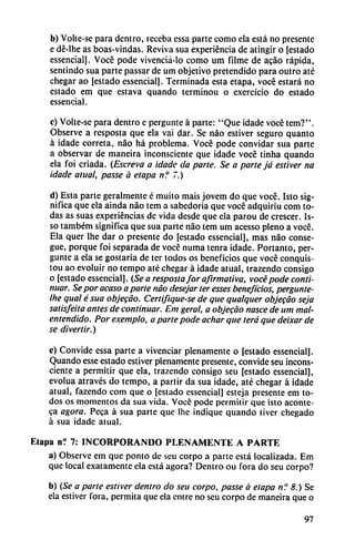 b) Volte-se para dentro, receba essa parte como ela está no presente
e dé-lhe as boas-vindas. Reviva sua experiencia de atingir o [estado
essencial]. Vocé pode vivenciá-lo como um filme de acao rápida,
sentindo sua parte passar de um objetivo pretendido para outro até
chegar ao [estado essencial]. Terminada esta etapa, vocé estará no
estado em que estava quando terminou o exercício do estado
essencial.
c) Volte-se para dentro e pergunte á parte: "Que idade vocé tem?".
Observe a resposta que ela vai dar. Se nao estiver seguro quanto
á idade correta, nao há problema. Vocé pode convidar sua parte
a observar de maneira inconsciente que idade vocé tinha quando
ela foi criada. (Escreva a idade da parle. Se a parte já estiver na
idade ainal, passe á etapa n? 7.)
d) Esta parte geralmente é muito mais jovem do que vocé. Isto sig
nifica que ela ainda nao tem a sabedoria que vocé adquiriu com to
das as suas experiencias de vida desde que ela parou de crescer. Is-
so também significa que sua parte nao tem um acesso pleno a vocé.
Ela quer lhe dar o presente do [estado essencial], mas nao conse-
gue, porque foi separada de vocé numa tenra idade. Portanto, per
gunte a ela se gostaria de ter todos os beneficios que vocé conquis-
tou ao evoluir no tempo até chegar á idade atual, trazendo consigo
o [estado essencial]. (Se a respostafor afirmativa, vocé pode conti
nuar. Se por acaso a parte nao desejar ter esses beneficios, pergunte-
Ihe qual é sua objecao. Certifiqúese de que quaiquer objecao seja
satisfeita antes de continuar. Em geral, a objecao nasce de um mal
entendido. Por exemplo, a parte pode achar que terá que deixar de
se divertir.)
e) Convide essa parte a vivenciar plenamente o [estado essencial].
Quando esse estado estiver plenamente presente, convide seu incons
ciente a permitir que ela, trazendo consigo seu [estado essencial],
evolua através do tempo, a partir da sua idade, até chegar á idade
atual, fazendo com que o [estado essencial] esteja presente em to
dos os momentos da sua vida. Vocé pode permitir que isto aconte-
ca agora. Peca á sua parte que lhc indique quando tiver chegado
á sua idade atual.
Elapa n? 7: INCORPORANDO PLENAMENTE A PARTE
a) Observe em que ponto de seu corpo a parte está localizada. Em
que local exatamente ela está agora? Dentro ou fora do seu corpo?
b) (Se a parte estiver dentro do seu corpo, passe a etapa n? 8.) Se
ela estiver fora, permita que ela entre no seu corpo de maneira que o
97
 