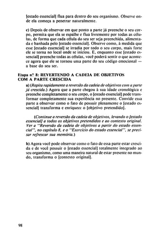 [estado essencial] flua para dentro do seu organismo. Observe on
de ela comeca a penetrar naturalmente.
c) Depois de observar em que ponto a parte já prcenche o seu cor-
po, permita que ela se espalhe e flua livremente por todas as célu
las, de forma que cada célula do seu ser seja prcenchida, alimenta
da e banhada pelo [estado essencial]. Observe como, á medida que
esse [estado essencial] se irradia por todo o seu corpo, mais forte
ele se torna no local onde se iniciou. E, enquanto esse [estado es
sencial] preenche todas as células, vocé poderá sentir o que aconte
ce agora que ele se tornou urna parte do seu código emocional —
a base do seu ser.
Etapa n? 8: REVERTENDO A CADEIA DE OBJETIVOS
COM A PARTE CRESCIDA
a) {Repita rápidamente a reversao da cadeia de objetivos com a parte
já crescida.) Agora que a parte chegou á sua idade cronológica e
preenche completamente o seu corpo, o [estado essencial] pode trans
formar completamente sua experiencia no presente. Convide essa
parte a observar como o fato de possuir plenamente o [estado es
sencial] transforma e enriquece o [objetivo pretendido].
(Continué a reversao da cadeia de objetivos, levando o [estado
essencial] a todos os objetivos pretendidos e ao contexto original.
Ver a "Reversao da cadeia de objetivos a partir do estado essen
cial", no capitulo 8, e o "Exercicio do estado essencial", se preci
sar refrescar sua memoria.)
b) Agora vocé pode observar como o fato de essa parte estar cresci
da e de vocé possuir o [estado essencial] totalmente integrado ao
seu organismo, como urna maneira natural de estar presente no mun
do, transforma o [contexto original].
98
 