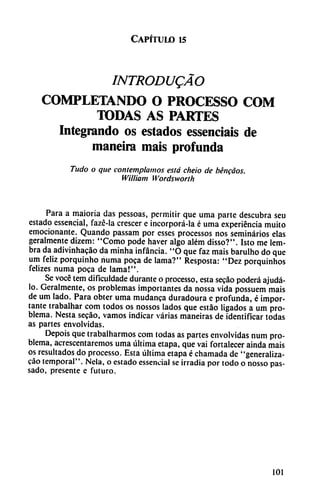 Capítulo 15
INTRODUQÁO
COMPLETANDO O PROCESSO COM
TODAS AS PARTES
Integrando os estados essenciaís de
maneira mais profunda
Tudo o que contemplamos está cheio de béncáos.
William Wordsworth
Para a maioria das pessoas, permitir que urna parte descubra seu
estado essencial, fazé-la crescer e incorporá-la é urna experiencia muito
emocionante. Quando passam por esses processos nos seminarios elas
geralmente dizem: "Como pode haver algo além disso?". Isto me lem-
bra da adivinhacáo da minha infancia. "O que faz mais barulho do que
um feliz porquinho numa poca de lama?" Resposta: "Dez porquinhos
felizes numa poca de lama!".
Se vocé tem dificuldade durante o processo, esta secáo poderá ajudá-
lo. Geralmente, os problemas importantes da nossa vida possuem mais
de um lado. Para obter urna mudanca duradoura e profunda, é impor
tante trabalhar com todos os nossos lados que estáo ligados a um pro
blema. Nesta secáo, vamos indicar varias maneiras de identificar todas
as partes envolvidas.
Depois que trabalharmos com todas as partes envolvidas num pro
blema, acrescentaremos urna última etapa, que vai fortalecer ainda mais
os resultados do processo. Esta última etapa é chamada de "generaliza-
cao temporal". Nela, o estado essencial se irradia por todo o nosso pas-
sado, presente e futuro.
101
 