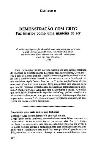 Capítulo 16
DEMONSTRADO COM GREG
Paz interior como urna maneira de ser
O mais empolganle foi deseobrir que nao tinha que procurar
a paz interior Jora de mim. As coisas que ames
me irritavam ainda acontecen!, mas nao conseguem
mais me tirar do serio.
Greg
Esta transcricáo vai nos dar um exemplo de urna sessáo completa
do Processo de Transformacáo Essencial. Quando o cliente, Greg, mar-
cou a consulta, disse que iría trabalhar com um grande problema — al
go com o qual ele vinha lutando há varios anos e que até entáo nao ti
nha resolvido. Após fazer o Processo de Transformacáo Essencial com
urna parte, Connirae passa a ajudar Greg a identificar urna segunda parte
que também precisava ser trabalhada para resolver completamente a ques-
táo. A mulher de Greg, Ann, também está presente á sessáo. Á medida
que vocé, leitor, inteirar-se da experiencia de Greg, poderá convidar seu
inconsciente a lancar as bases para as mudancas internas que sao mais
importantes para vocé. Os comentarios acrescentados á transcricáo apa-
recem em itálico e entre parenteses.
Kscolhendo urna parte com a qual trabalhar
Connirae: Diga resumidamente o que voce deseja.
Greg: Temos muita tensáo no nosso rclacionamento. Nao apenas no re-
lacionamento — temos muita tensáo em nossas vidas. Ann e eu temos
um bom relacionamento, mas meu enteado Eric conseguc me irritar a
tal ponto que isso estraga o relacionamento com minha mulher. Há dois
anos venho trabalhando para modificar esse padráo. O problema com
Eric, somado a todas as outras coisas que acontecem na minha vida, torna
102
 
